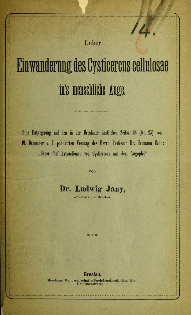 Einwanöernng Abs Cysticercus cellulosae in lensclillcbe km. Eine Entgegnung auf den in der ßreslauer ärztlichen Zeitschrift (Nr. 23) vom 10. December v. J. publicirten Vortrag des Herrn Professor Dr. Hermann Cohn: „lieber fünf Extractionen von Cysticercen aus dem Augapfel von Dr. Ludwig Jany, Augenarzt in Breslau. Breslau. Breslauer Genossenschafts-Buchdruckerei, eing. Gen. TJrsulinerstrasse 1.