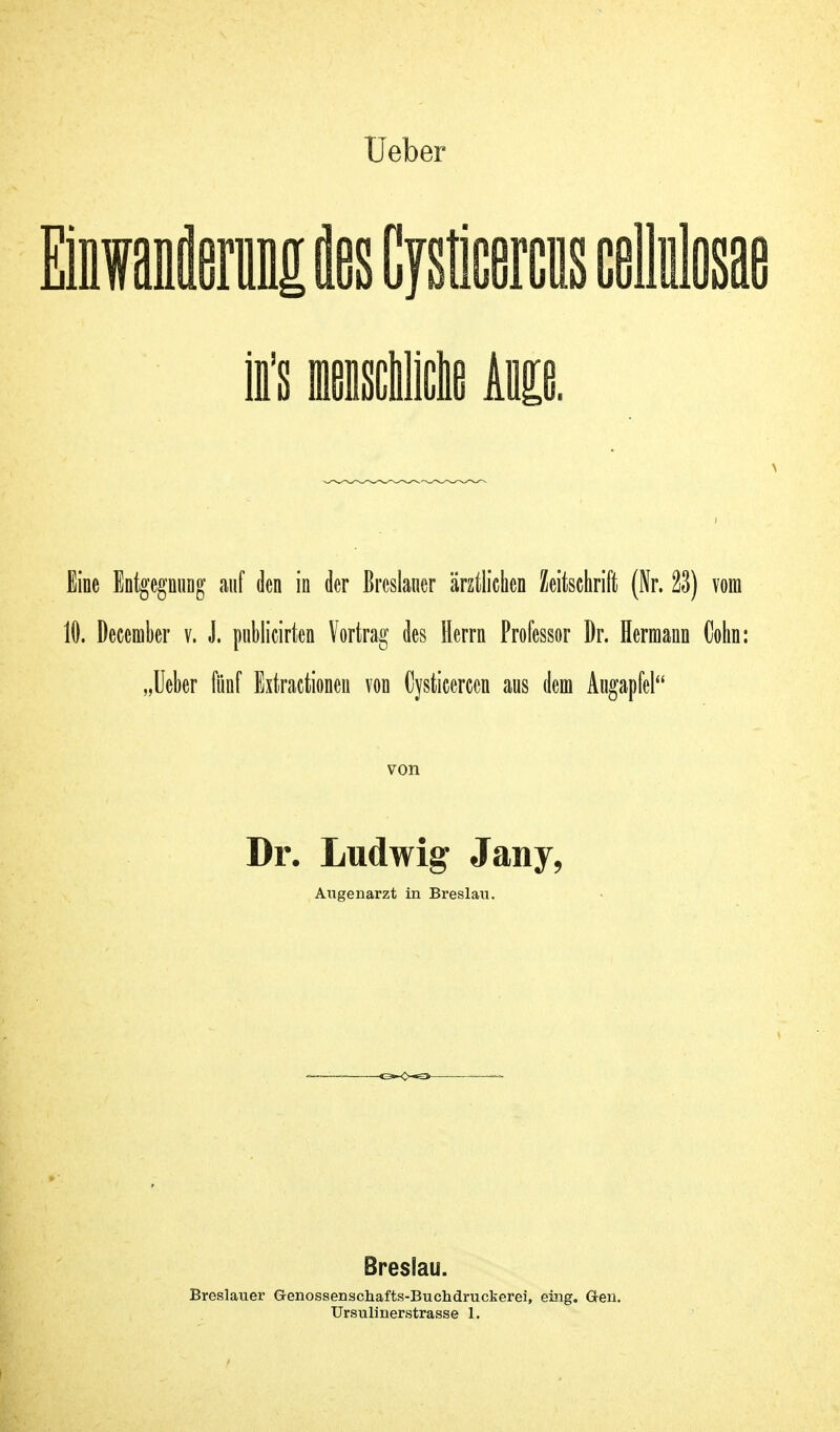 Einwaaflernntt Eies Cysticercus cellulosae ii's menscblictie km. \ Eine Entgegnung auf den in der Breslaner ärztlichen Zeitschrift (Nr. ä) vom 10. December v. J. publicirten Vortrag des Herrn Professor Dr. Hermann Cohn: „Ueber fünf Extractionen von (Jysticerccn aus dem Augapfel von Dr. Ludwig Jany, Augenarzt in Breslau. Breslau. Breslauer Genossenschafts-Buchdruckerei, eing. Gen.