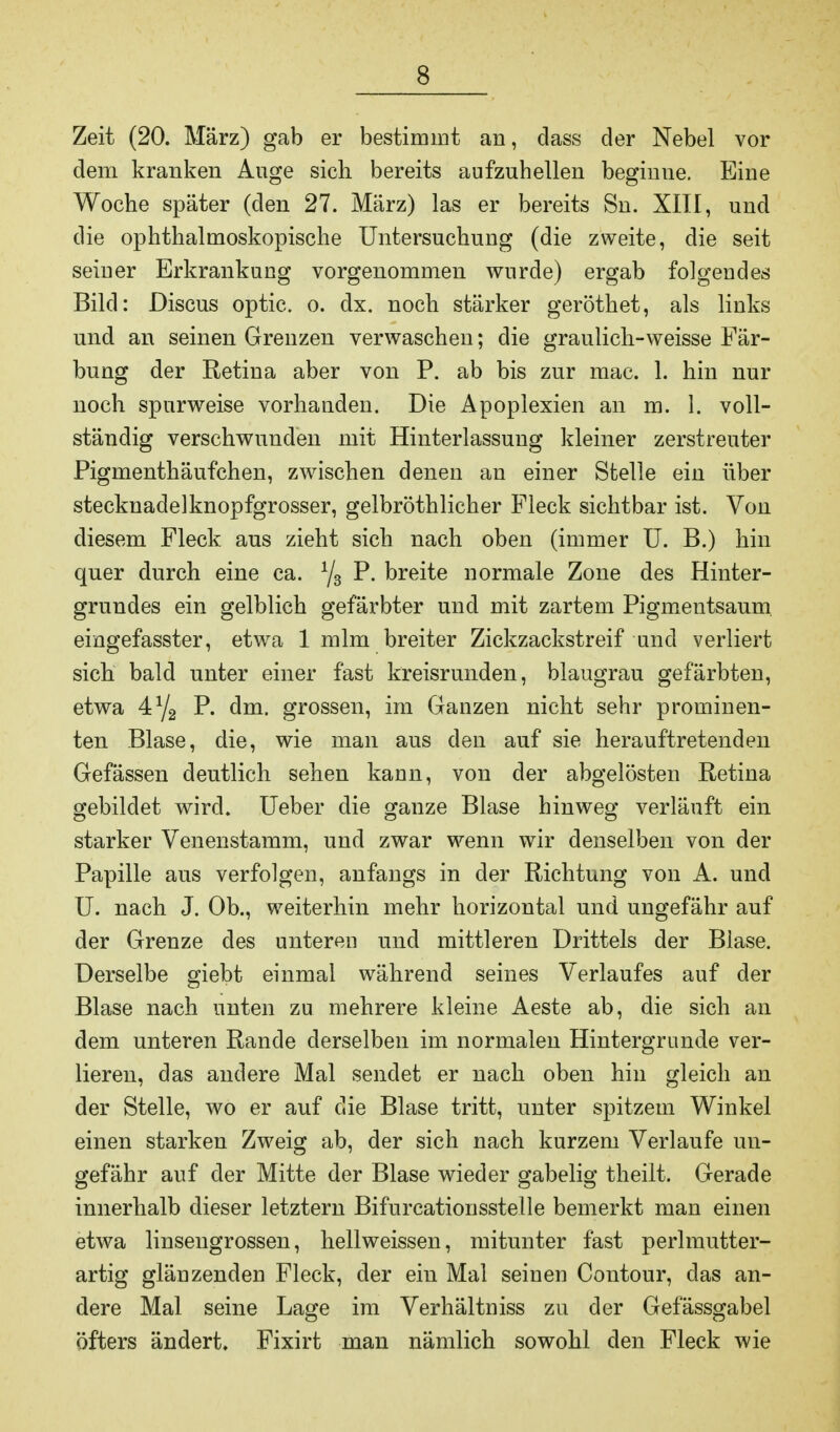 Zeit (20. März) gab er bestimmt an, dass der Nebel vor dem kranken Auge sich bereits aufzuhellen beginue. Eine Woche später (den 27. März) las er bereits Sn. XIII, und die ophthalmoskopische Untersuchung (die zweite, die seit seiner Erkrankung vorgenommen wurde) ergab folgendes Bild: Discus optic. o. dx. noch stärker geröthet, als links und an seinen Grenzen verwaschen; die graulich-weisse Fär- bung der Retina aber von P. ab bis zur mac. 1. hin nur noch spurweise vorhanden. Die Apoplexien an m. 1. voll- ständig verschwunden mit Hinterlassung kleiner zerstreuter Pigmenthäufchen, zwischen denen an einer Stelle ein über stecknadelknopfgrosser, gelbröthlicher Fleck sichtbar ist. Von diesem Fleck aus zieht sich nach oben (immer U. B.) hin quer durch eine ca. 1js P. breite normale Zone des Hinter- grundes ein gelblich gefärbter und mit zartem Pigmentsaum eingefasster, etwa 1 mim breiter Zickzackstreif und verliert sich bald unter einer fast kreisrunden, blaugrau gefärbten, etwa 4ya P. dm. grossen, im Ganzen nicht sehr prominen- ten Blase, die, wie man aus den auf sie herauftretenden Gefässen deutlich sehen kann, von der abgelösten Retina gebildet wird. Ueber die ganze Blase hinweg verläuft ein starker Venenstamm, und zwar wenn wir denselben von der Papille aus verfolgen, anfangs in der Richtung von A. und U. nach J. Ob., weiterhin mehr horizontal und ungefähr auf der Grenze des unteren und mittleren Drittels der Blase. Derselbe giebt einmal während seines Verlaufes auf der Blase nach unten zu mehrere kleine Aeste ab, die sich an dem unteren Rande derselben im normalen Hintergründe ver- lieren, das andere Mal sendet er nach oben hin gleich an der Stelle, wo er auf die Blase tritt, unter spitzem Winkel einen starken Zweig ab, der sich nach kurzem Verlaufe un- gefähr auf der Mitte der Blase wieder gabelig theilt. Gerade innerhalb dieser letztern Bifurcationsstelle bemerkt man einen etwa linsengrossen, hellweissen, mitunter fast perlmutter- artig glänzenden Fleck, der ein Mal seinen Contour, das an- dere Mal seine Lage im Verhältniss zu der Gefässgabel öfters ändert. Fixirt man nämlich sowohl den Fleck wie