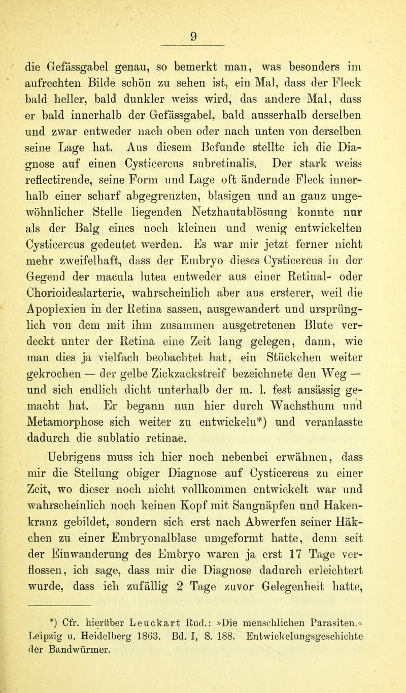 die Gefässgabel genau, so bemerkt man, was besonders im aufrechten Bilde schön zu sehen ist, ein Mal, dass der Fleck bald heller, bald dunkler weiss wird, das andere Mal, dass er bald innerhalb der Gefässgabel, bald ausserhalb derselben und zwar entweder nach oben oder nach unten von derselben seine Lage hat. Aus diesem Befunde stellte ich die Dia- gnose auf einen Cysticercus subretinalis. Der stark weiss reflectirende, seine Form und Lage oft ändernde Fleck inner- halb einer scharf abgegrenzten, blasigen und an ganz unge- wöhnlicher Stelle liegenden Netzhautablösung konnte nur als der Balg eines noch kleinen und wenig entwickelten Cysticercus gedeutet werden. Es war mir jetzt ferner nicht mehr zweifelhaft, dass der Embryo dieses Cysticercus in der Gegend der macula lutea entweder aus einer Retinal- oder Chorioidealarterie, wahrscheinlich aber aus ersterer, weil die Apoplexien in der Retina sassen, ausgewandert und ursprüng- lich von dem mit ihm zusammen ausgetretenen Blute ver- deckt unter der Retina eine Zeit lang gelegen, dann, wie man dies ja vielfach beobachtet hat, ein Stückchen weiter gekrochen — der gelbe Zickzackstreif bezeichnete den Weg — und sich endlich dicht unterhalb der m. 1. fest ansässig ge- macht hat. Er begann nun hier durch Wachsthum und Metamorphose sich weiter zu entwickeln*) und veranlasste dadurch die sublatio retinae. Uebrigens muss ich hier noch nebenbei erwähnen, dass mir die Stellung obiger Diagnose auf Cysticercus zu einer Zeit, wo dieser noch nicht vollkommen entwickelt war und wahrscheinlich noch keinen Kopf mit Saugnäpfen und Haken- kranz gebildet, sondern sich erst nach Abwerfen seiner Häk- chen zu einer Embryonalblase umgeformt hatte, denn seit der Einwanderung des Embryo waren ja erst 17 Tage ver- flossen, ich sage, dass mir die Diagnose dadurch erleichtert wurde, dass ich zufällig 2 Tage zuvor Gelegenheit hatte, *) Cfr. hierüber Leuckart Rud.: »Die menschlichen Parasiten.« Leipzig u. Heidelberg 1863. ßd. I, S. 188. Entwicklungsgeschichte der Bandwürmer.