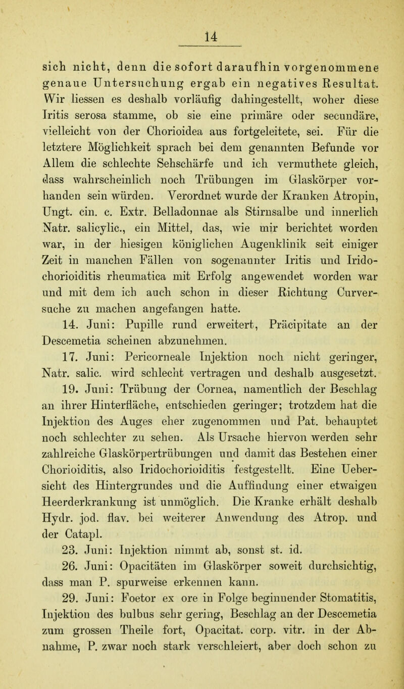 sich nicht, denn die sofort daraufhin vorgenommene genaue Untersuchung ergab ein negatives Resultat. Wir liessen es deshalb vorläufig dahingestellt, woher diese Iritis serosa stamme, ob sie eine primäre oder secundäre, vielleicht von der Chorioidea aus fortgeleitete, sei. Für die letztere Möglichkeit sprach bei dem genannten Befunde vor Allem die schlechte Sehschärfe und ich verumthete gleich, dass wahrscheinlich noch Trübungen im Glaskörper vor- handen sein würden. Verordnet wurde der Kranken Atropin, Ungt. ein. c. Extr. Belladonnae als Stirnsalbe und innerlich Natr. salicylic, ein Mittel, das, wie mir berichtet worden war, in der hiesigen königlichen Augenklinik seit einiger Zeit in manchen Fällen von sogenannter Iritis und Irido- chorioiditis rheumatica mit Erfolg angewendet worden war und mit dem ich auch schon in dieser Richtung Curver- suche zu machen angefangen hatte. 14. Juni: Pupille rund erweitert, Präcipitate an der Descemetia scheinen abzunehmen. 17. Juni: Pericorneale Injektion noch nicht geringer, Natr. salic. wird schlecht vertragen und deshalb ausgesetzt. 19. Juni: Trübung der Cornea, namentlich der Beschlag an ihrer Hinterfläche, entschieden geringer; trotzdem hat die Injektion des Auges eher zugenommen und Pat. behauptet noch schlechter zu sehen. Als Ursache hiervon werden sehr zahlreiche Glaskörpertrübungen und damit das Bestehen einer Chorioiditis, also Iridochorioiditis festgestellt. Eine Ueber- sicht des Hintergrundes und die Auffindung einer etwaigen Heerderkrankung ist unmöglich. Die Kranke erhält deshalb Hydr. jod. flav. bei weiterer Anwendung des Atrop. und der Catapl. 23. Juni: Injektion nimmt ab, sonst st. id. 26. Juni: Opacitäten im Glaskörper soweit durchsichtig, dass man P. spurweise erkennen kann. 29. Juni: Foetor ex ore in Folge beginnender Stomatitis, Injektion des bulbus sehr gering, Beschlag an der Descemetia zum grossen Theile fort, Opacitat. corp. vitr. in der Ab- nahme, P. zwar noch stark verschleiert, aber doch schon zu