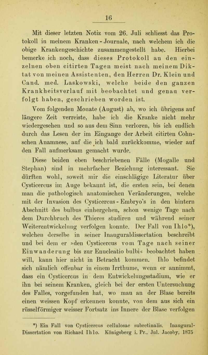 Mit dieser letzten Notiz vom 26. Juli schliesst das Pro- tokoll in meinem Kranken - Journale, nach welchem ich die obige Krankengeschichte zusammengestellt habe. Hierbei bemerke ich noch, dass dieses Protokoll an den ein- zelnen oben citirten Tagen meist nach meinem Dik- tat von meinen Assistenten, den Herren Dr. Klein und Cand. med. Laskowski, welche beide den ganzen Krankheitsverlauf mit beobachtet und genau ver- folgt haben, geschrieben worden ist. Vom folgenden Monate (August) ab, wo ich übrigens auf längere Zeit verreiste, habe ich die Kranke nicht mehr wiedergesehen und so aus dem Sinn verloren, bis ich endlich durch das Lesen der im Eingange der Arbeit citirten Crohn- schen Anamnese, auf die ich bald zurückkomme, wieder auf den Fall aufmerksam gemacht wurde. Diese beiden eben beschriebenen Fälle (Mogalle und Stephan) sind in mehrfacher Beziehung interessant. Sie dürften wohl, soweit mir die einschlägige Literatur über Cysticercus im Auge bekannt ist, die ersten sein, bei denen man die pathologisch anatomischen Veränderungen, welche mit der Invasion des Cysticercus - Embryo's in den hintern Abschnitt des bulbus einhergehen, schon wenige Tage nach dem Durchbruch des Thieres studiren und während seiner Weiterentwickelung verfolgen konnte. Der Fall von Ihlo*), welchen derselbe in seiner Inauguraldissertation beschreibt und bei dem er »den Cysticercus vom Tage nach seiner Einwanderung bis zur Enucleatio bulbi« beobachtet haben will, kann hier nicht in Betracht kommen. Ihlo befindet sich nämlich olfenbar in einem Irrthume, wenn er annimmt, dass ein Cysticercus in dem Entwickelungsstadium, wie er ihn bei seinem Kranken, gleich bei der ersten Untersuchung des Falles, vorgefunden hat, wo man an der Blase bereits einen weissen Kopf erkennen konnte, von dem aus sich ein rüsself ormiger weisser Fortsatz ins Innere der Blase verfolgen *) Ein Fall von Cysticercus cellulosae subretinalis. Inaugural- Dissertation von Richard Ihlo. Königsberg i. Pr., Jul. Jacoby, 1875