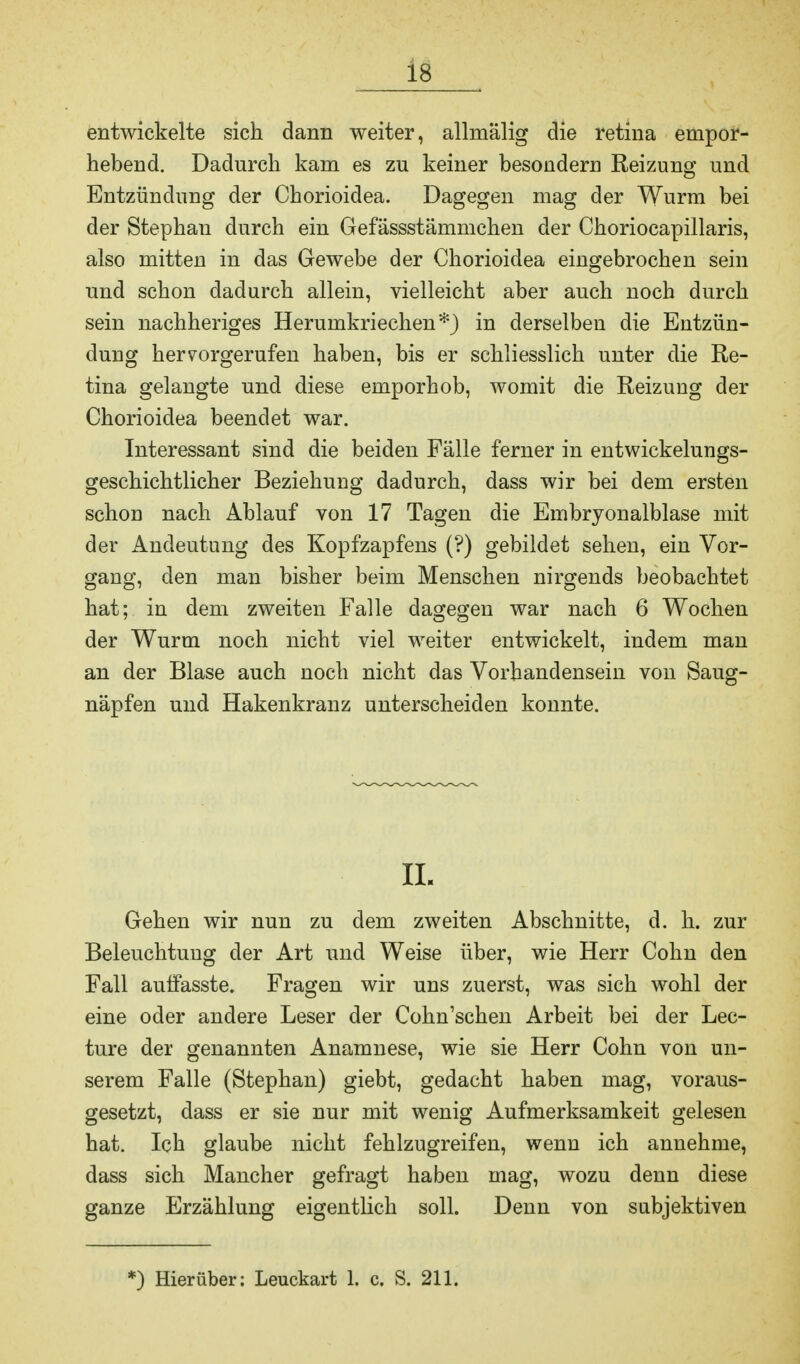 entwickelte sich dann weiter, allinälig die retina empor- hebend. Dadurch kam es zu keiner besondern Reizung und Entzündung der Chorioidea. Dagegen mag der Wurm bei der Stephan durch ein Gefässstämmchen der Choriocapillaris, also mitten in das Gewebe der Chorioidea eingebrochen sein und schon dadurch allein, vielleicht aber auch noch durch sein nachheriges Herumkriechen*) in derselben die Entzün- dung hervorgerufen haben, bis er schliesslich unter die Re- tina gelangte und diese emporhob, womit die Reizung der Chorioidea beendet war. Interessant sind die beiden Fälle ferner in entwickelungs- geschichtlicher Beziehung dadurch, dass wir bei dem ersten schon nach Ablauf von 17 Tagen die Embryonalblase mit der Andeutung des Kopfzapfens (?) gebildet sehen, ein Vor- gang, den man bisher beim Menschen nirgends beobachtet hat; in dem zweiten Falle dagegen war nach 6 Wochen der Wurm noch nicht viel weiter entwickelt, indem man an der Blase auch noch nicht das Vorhandensein von Saug- näpfen und Hakenkranz unterscheiden konnte. ii. Gehen wir nun zu dem zweiten Abschnitte, d. h. zur Beleuchtung der Art und Weise über, wie Herr Cohn den Fall auffasste. Fragen wir uns zuerst, was sich wohl der eine oder andere Leser der Cohn'schen Arbeit bei der Lec- ture der genannten Anamnese, wie sie Herr Cohn von un- serem Falle (Stephan) giebt, gedacht haben mag, voraus- gesetzt, dass er sie nur mit wenig Aufmerksamkeit gelesen hat. Ich glaube nicht fehlzugreifen, wenn ich annehme, dass sich Mancher gefragt haben mag, wozu denn diese ganze Erzählung eigentlich soll. Denn von subjektiven *) Hierüber: Leuckart 1. c. S. 211.