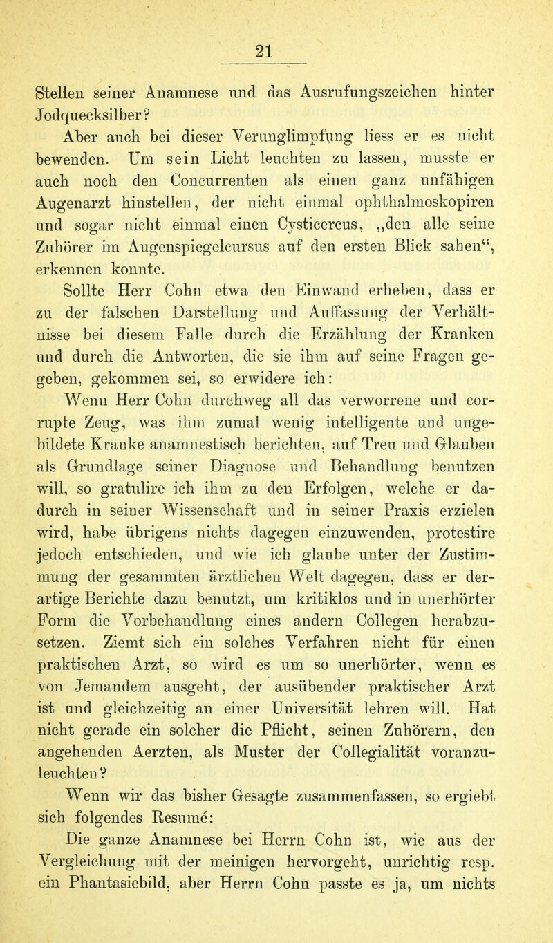 Stellen seiner Anamnese nnd das Ansrufungszeichen hinter Jodquecksilber? Aber auch bei dieser Verunglimpfung Hess er es nicht bewenden. Um sein Licht leuchten zu lassen, musste er auch noch den Concurrenten als einen ganz unfähigen Augenarzt hinstellen, der nicht einmal Ophthalmoskopien und sogar nicht einmal einen Cysticercus, „den alle seine Zuhörer im Augenspiegelcursus auf den ersten Blick sahen, erkennen konnte. Sollte Herr Cohn etwa den Einwand erheben, dass er zu der falschen Darstellung nnd Auffassung der Verhält- nisse bei diesem Falle durch die Erzählung der Kranken und durch die Antworten, die sie ihm auf seine Fragen ge- geben, gekommen sei, so erwidere ich: Wenn Herr Cohn durchweg all das verworrene und cor- rupte Zeug, was ihm zumal wenig intelligente und unge- bildete Kranke anamnestisch berichten, auf Treu und Glauben als Grundlage seiner Diagnose und Behandlung benutzen will, so gratulire ich ihm zu den Erfolgen, welche er da- durch in seiner Wissenschaft und in seiner Praxis erzielen wird, habe übrigens nichts dagegen einzuwenden, protestire jedoch entschieden, und wie ich glaube unter der Zustim- mung der gesammten ärztlichen Welt dagegen, dass er der- artige Berichte dazu benutzt, um kritiklos und in unerhörter Form die Vorbehandlung eines andern Collegen herabzu- setzen. Ziemt sich ein solches Verfahren nicht für einen praktischen Arzt, so wird es um so unerhörter, wenn es von Jemandem ausgeht, der ausübender praktischer Arzt ist und gleichzeitig an einer Universität lehren will. Hat nicht gerade ein solcher die Pflicht, seinen Zuhörern, den angehenden Aerzten, als Muster der (Kollegialität voranzu- leuchten ? Wenn wir das bisher Gesagte zusammenfassen, so ergiebt sich folgendes Besinne: Die ganze Anamnese bei Herrn Cohn ist, wie aus der Vergleichung mit der meinigen hervorgeht, unrichtig resp. ein Phantasiebild, aber Herrn Cohn passte es ja, um nichts