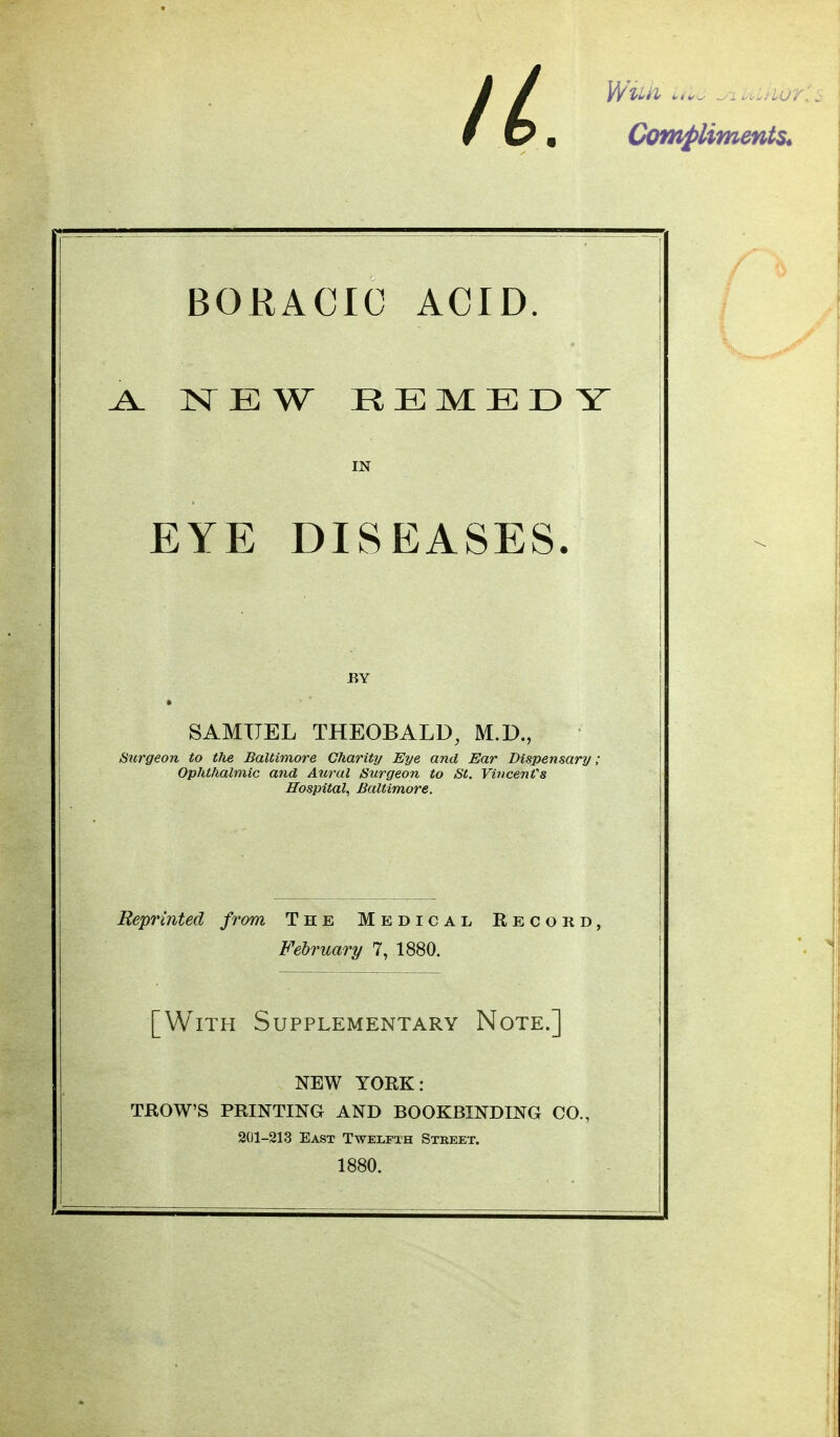 II. l/n.ii.... ,, Compliments^ BORACIC ACID. ^ NEW REMEDY EYE DISEASES. Surgeon to the Baltimore Charity Eye and Ear Dispensary; Ophthalmic and Aicral Surgeon to St. VincenVs Hospital, Baltimore. Reprijited from The Medical Record, February 7, 1880. [With Supplementary Note.] NEW YORK: TROWS PRINTING AND BOOKBINDING CO., IN BY SAMUEL THEOBALD, M.D., 201-213 East Twelfth Stkeet. 1880.