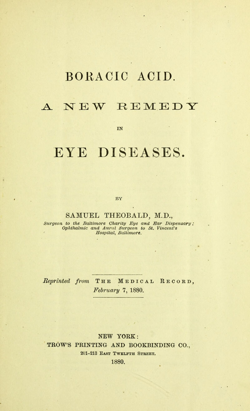 BOKACIC ACID. NEW REMEDY IN EYE DISEASES. BY SAMUEL THEOBALD, M.D., Surgeon to the Baltimore Charity Eye and Ear Dispensary; Ophthalmic a7id Aural Surgeon to Si, VincenVs Hospital^ Baltimore. Reprinted from The Medical Record, February 7, 1880. NEW YORK: TROWS PRINTING AND BOOKBINDING CO., 201-213 East TwEiiFTH Street. 1880.