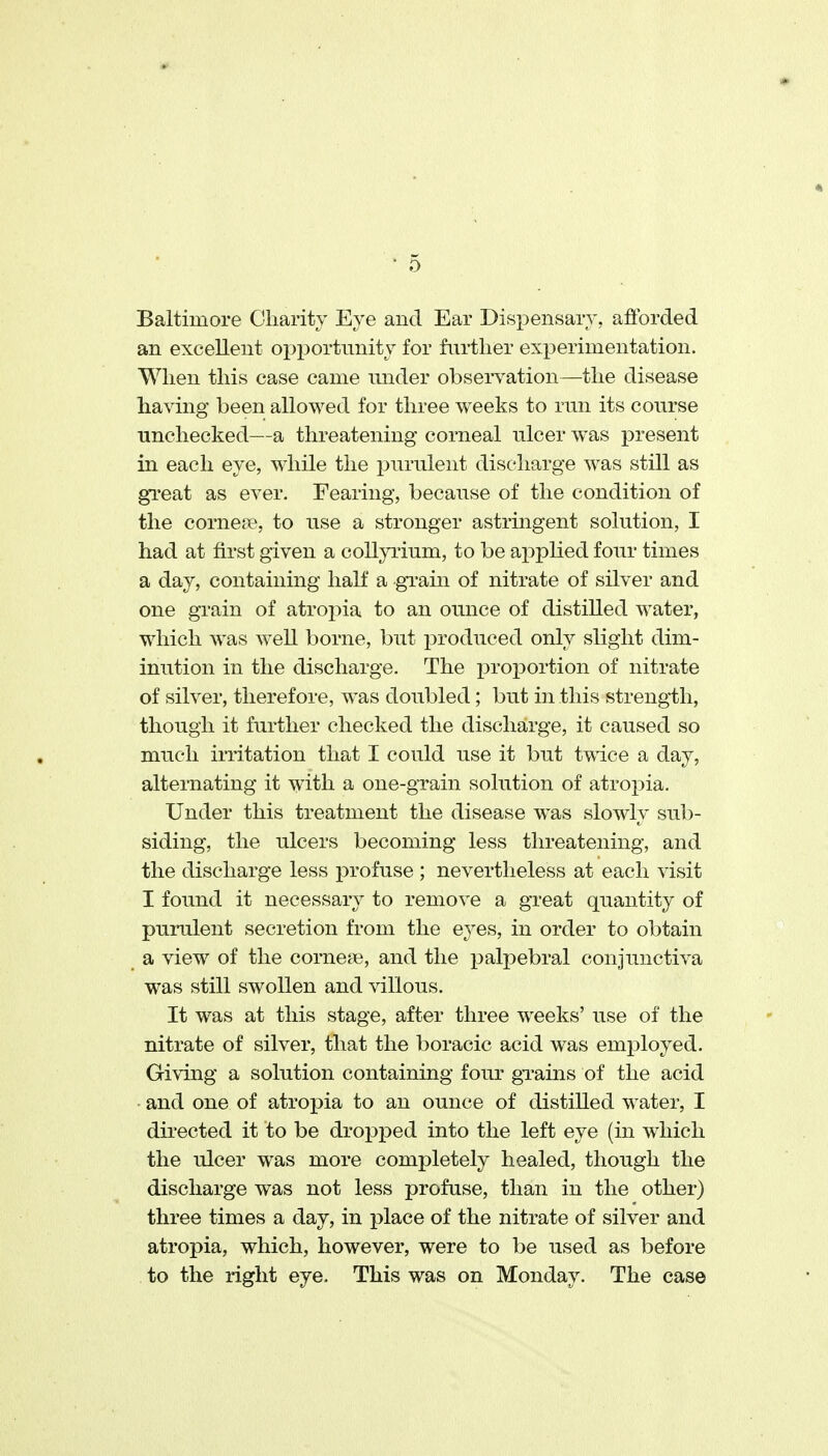 Baltimore Oliarity Eye and Ear Dispensary, afibrded an excellent opportmiitj for further experimentation. When this case came under observation—the disease having been allowed for three weeks to run its course unchecked—a threatening corneal nicer was present in each eye, while the i^urulent discharge was still as great as ever. Fearing, becanse of the condition of the cornete, to nse a stronger astringent solution, I had at first given a collyrium, to be applied four times a day, containing half a gi'ain of nitrate of silver and one grain of atropia to an ounce of distilled water, which was well borne, but jDroduced only slight dim- inution in the discharge. The proportion of nitrate of silver, therefore, was doubled; but in this strength, though it further checked the discharge, it caused so much irritation that I could use it but twice a day, alternating it with a one-grain solution of atropia. Under this treatment the disease was slowly sub- siding, the ulcers becoming less threatening, and the discharge less profuse ; nevertheless at each visit I found it necessary to remove a great quantity of pumlent secretion from the eyes, in order to obtain a view of the cornese, and the palpebral conjunctiva was still swollen and villous. It was at this stage, after three weeks' use of the nitrate of silver, that the boracic acid was emj)loyed. Giving a solution containing four gTains of the acid ■ and one of atropia to an ounce of distilled water, I directed it to be dropped into the left eye (in which the ulcer was more completely healed, though the discharge was not less profuse, than in the other) three times a day, in place of the nitrate of silver and atropia, which, however, were to be used as before to the right eye. This was on Monday. The case