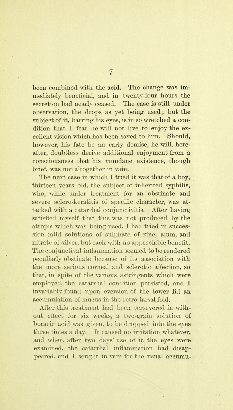 been combined with the acid. The change was im- mediately beneficial, and in twenty-four hours the secretion had nearly ceased. The case is still under observation, the drops as yet being used; but the subject of it, barring his eyes, is in so wretched a con- dition that I fear he will not live to enjoy the ex- cellent vision which has been saved to him. Should, however, his fate be an early demise, he will, here- after, doubtless derive additional enjoyment from a consciousness that his mundane existence, though brief, was not altogether in vain. The next case in which I tried it was that of a boy, thirteen years old, the subject of inherited syphilis, who, while under treatment for an obstinate and severe sclero-keratitis of specific character, was at- tacked with a catarrhal conjunctivitis. After having satisfied myself that this was not produced by the atropia which was being used, I had tried in succes- sion mild solutions of sulphate of zinc, alum, and nitrate of silver, but each with no appreciable benefit. The conjunctival inflammation seemed to be rendered peculiarly obstinate because of its association with the more serious corneal and sclerotic affection, so that, in spite of the various astringents which were employed, the catarrhal condition persisted, and I invariably found upon eversion of the lower lid an accumulation of mucus in the retro-tarsal fold. After this treatment had been persevered in with- out effect for six weeks, a two-grain solution of boracic acid was given, to be dropped into the eyes three times a day. It caused no irritation whatever, and when, after two days' use of it, the eyes were examined, the catarrhal inflammation had disap- peared, and I sought in vain for the usual accumu-