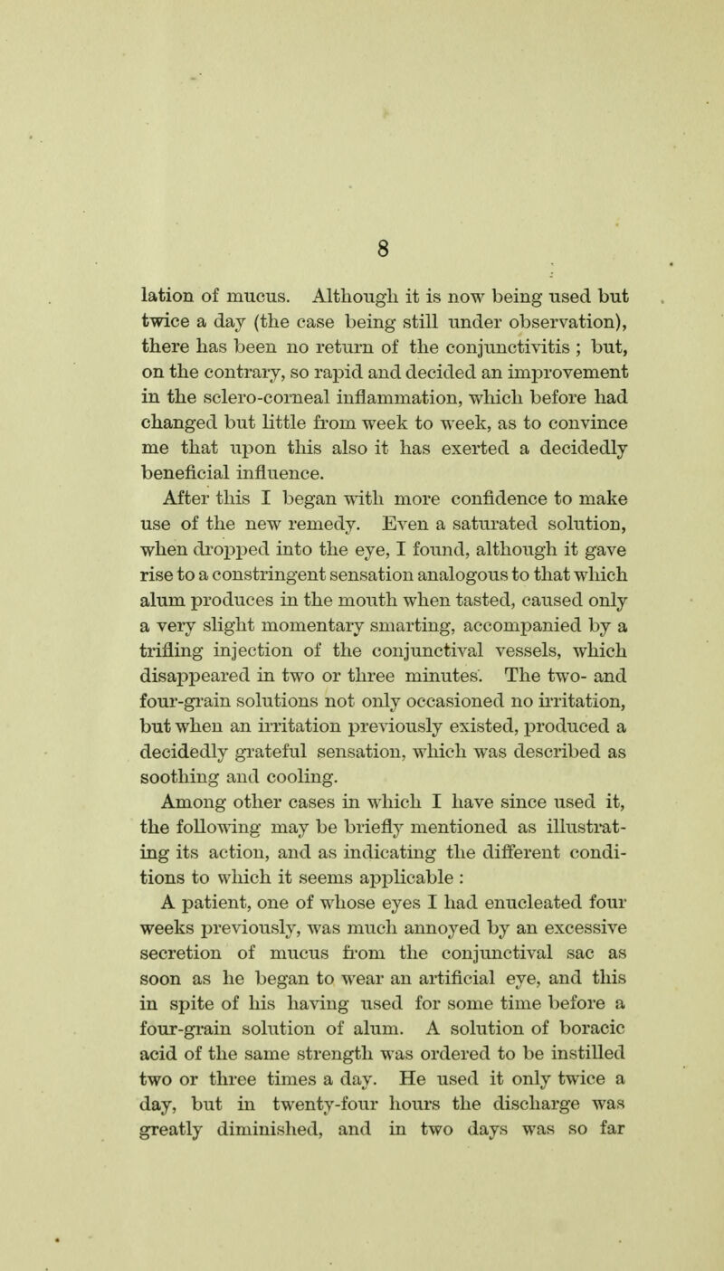 lation of mucus. Althougli it is now being used but twice a day (the case being still under observation), there has been no return of the conjunctiyitis ; but, on the contrary, so rapid and decided an improvement in the sclero-comeal inflammation, which before had changed but little from week to week, as to convince me that upon this also it has exerted a decidedly beneficial influence. After this I began with more confidence to make use of the new remedy. Even a saturated solution, when dropped into the eye, I found, although it gave rise to a constringent sensation analogous to that which alum produces in the mouth when tasted, caused only a very slight momentary smarting, accompanied by a trifling injection of the conjunctival vessels, which disappeared in two or three minutes. The two- and four-grain solutions not only occasioned no ii-ritation, but when an irritation previously existed, produced a decidedly grateful sensation, which was described as soothing and cooling. Among other cases in which I have since used it, the following may be briefly mentioned as illustrat- ing its action, and as indicating the different condi- tions to which it seems applicable : A patient, one of whose eyes I had enucleated four weeks previously, was much annoyed by an excessive secretion of mucus fi'om the conjunctival sac as soon as he began to wear an artificial eye, and this in spite of his having used for some time before a four-grain solution of alum. A solution of boracic acid of the same strength was ordered to be instilled two or three times a day. He used it only twice a day, but in twenty-four hours the discharge was greatly diminished, and in two days was so far