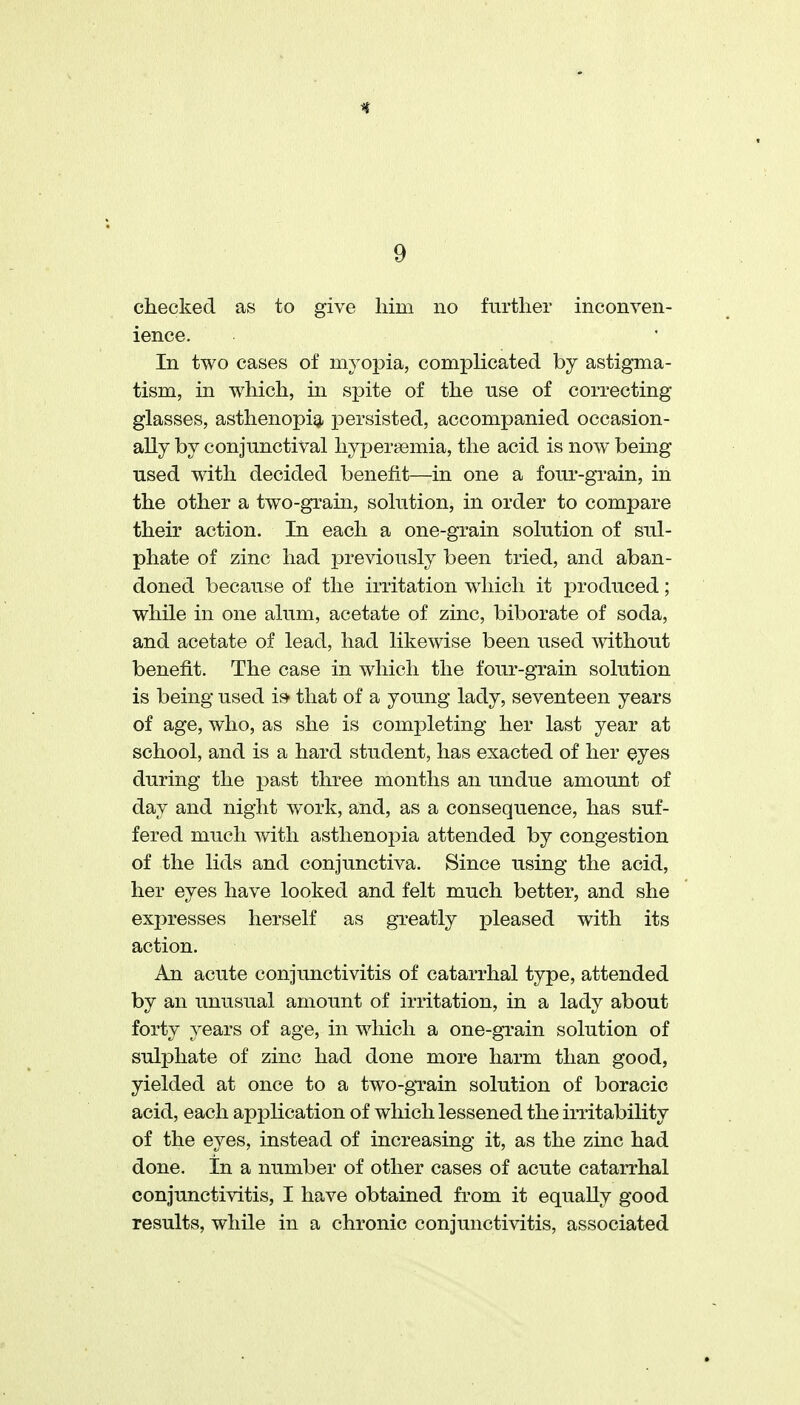 checked as to give him no further inconven- ience. In two cases of myopia, complicated by astigma- tism, in which, m spite of the use of correcting glasses, asthenopia persisted, accompanied occasion- ally by conjunctival hypersemia, the acid is now being used with decided benefit—in one a four-grain, in the other a two-grain, solution, in order to compare their action. In each a one-grain solution of sul- phate of zinc had previously been tried, and aban- doned because of the irritation w^hicli it produced; while in one alum, acetate of zinc, biborate of soda, and acetate of lead, had likewise been used without benefit. The case in which the four-grain solution is being used i» that of a young lady, seventeen years of age, who, as she is completing her last year at school, and is a hard student, has exacted of her eyes during the j^ast three months an undue amount of day and night work, and, as a consequence, has suf- fered much with asthenopia attended by congestion of the lids and conjunctiva. Since using the acid, her eyes have looked and felt much better, and she expresses herself as greatly pleased with its action. An acute conjunctivitis of catarrhal type, attended by an unusual amount of irritation, in a lady about forty years of age, in which a one-grain solution of sulphate of zinc had done more harm than good, yielded at once to a two-grain solution of boracic acid, each application of which lessened the iiTitability of the eyes, instead of increasing it, as the zinc had done, in a number of other cases of acute catarrhal conjunctivitis, I have obtained from it equally good results, while in a chronic conjunctivitis, associated