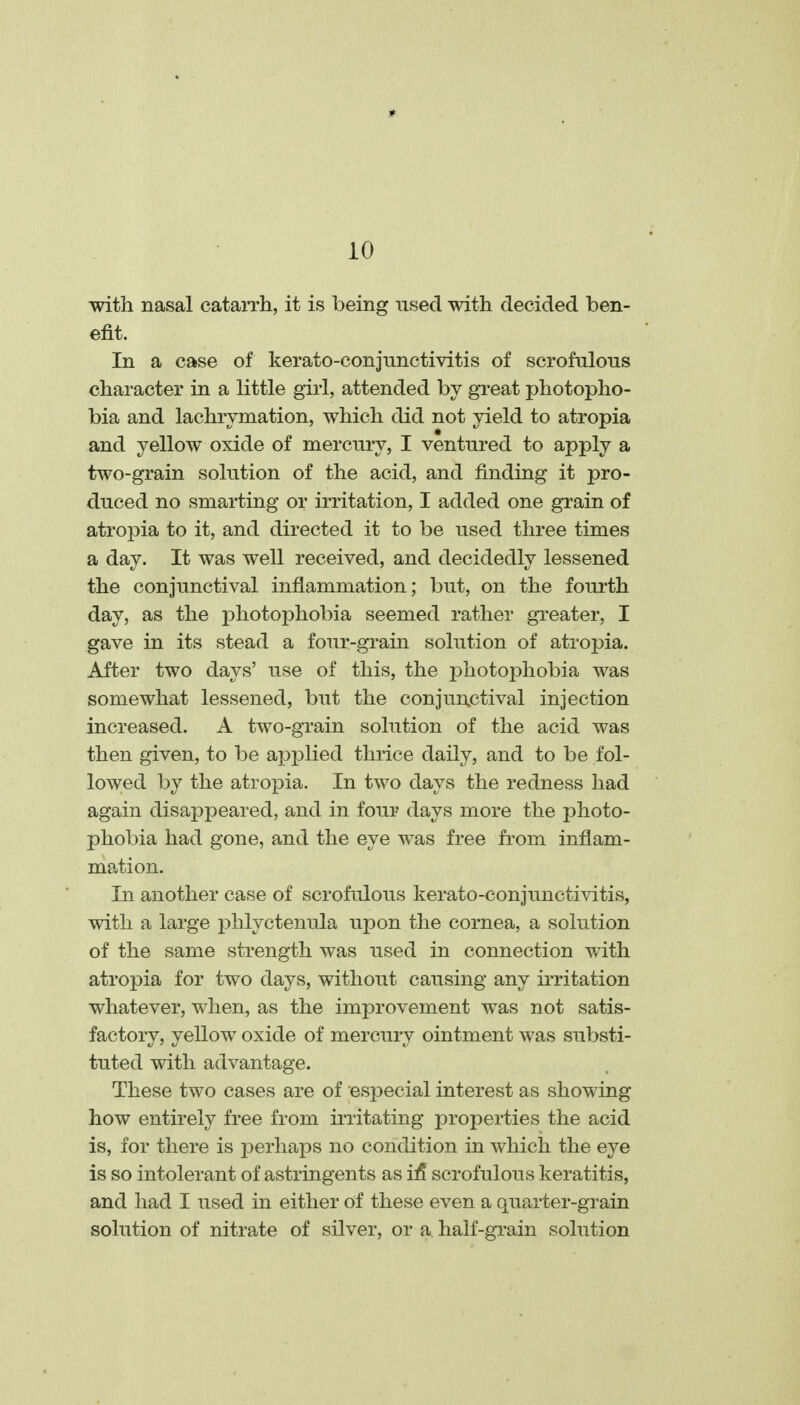 with nasal catarrh, it is being nsecl with decided ben- efit. In a case of kerato-conjnnctivitis of scrofulous character in a little girl, attended by gi'eat photopho- bia and lachrymation, which did not yield to atropia and yellow oxide of mercury, I ventured to apply a two-grain solution of the acid, and finding it pro- duced no smarting or irritation, I added one grain of atropia to it, and directed it to be used three times a day. It was well received, and decidedly lessened the conjunctival inflammation; but, on the fourth day, as the photophobia seemed rather gi-eater, I gave in its stead a four-grain solution of atropia. After two days' use of this, the photophobia was somewhat lessened, but the conjunctival injection increased. A two-grain solution of the acid was then given, to be applied thrice daily, and to be fol- lowed by the atropia. In two days the redness had again disappeared, and in four days more the photo- phobia had gone, and the eye was free from inflam- mation. In another case of scrofulous kerato-conjunctivitis, with a large phlyctenula upon the cornea, a solution of the same strength was used in connection with atropia for two days, without causing any iiTitation whatever, when, as the improvement was not satis- factory, yellow oxide of mercury ointment was substi- tuted with advantage. These two cases are of especial interest as showing how entirely free from irritating properties the acid is, for there is j^erhaps no condition in which the eye is so intolerant of astringents as il5 scrofulous keratitis, and had I used in either of these even a quarter-grain solution of nitrate of silver, or a half-grain solution