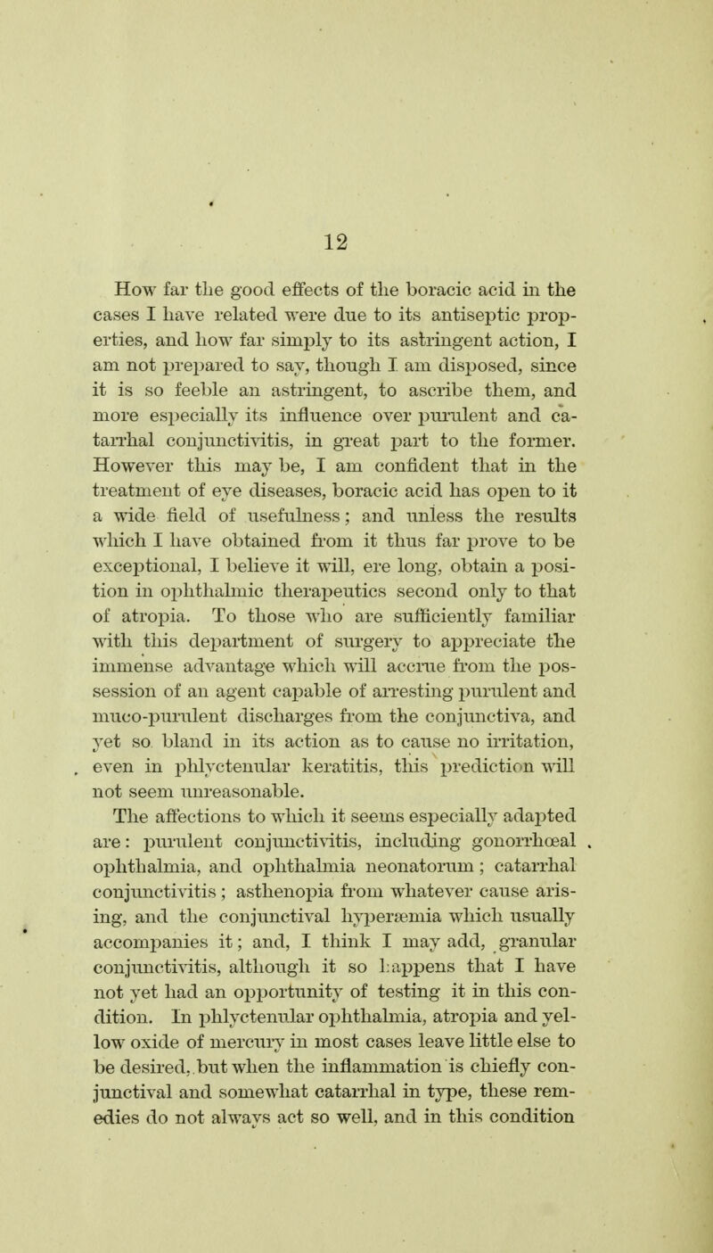 How far the good effects of the boracic acid iii the cases I have related were due to its antiseptic prop- erties, and how far simply to its astringent action, I am not prepared to sav, though I. am disposed, since it is so feeble an astringent, to ascribe them, and more especially its influence over purulent and ca- taiThal conjunctiAitis, in great jjart to the former. However this may be, I am confident that in the treatment of eye diseases, boracic acid has open to it a wide field of usefulness; and unless the results which I have obtained from it thus far jDrove to be exceiDtional, I believe it will, ere long, obtain a posi- tion in oj)hthalmic therapeutics second only to that of atropia. To those who are sufficiently familiar with this department of surgery to appreciate the immense advantage which will accrue from the pos- session of an agent capable of arresting i^urulent and muco-purulent discharges fi'om the conjunctiva, and yet so bland in its action as to cause no irritation, even in phlyctenular keratitis, this i^rediction will not seem unreasonable. The affections to which it seems especially adaj^ted are: purulent conjunctivitis, including gonorrhoeal oj)hthalmia, and oi3lithahnia neonatorum; catarrhal conjunctivitis ; asthenopia from whatever cause aris- ing, and the conjunctival hypersemia which usually accompanies it; and, I think I may add, granular conjunctivitis, although it so happens that I have not yet had an opportunity of testing it in this con- dition. In phlyctenular ophthalmia, atropia and yel- low oxide of mercury in most cases leave little else to be desired, , but when the inflammation is chiefly con- junctival and somewhat catarrhal in type, these rem- edies do not always act so well, and in this condition