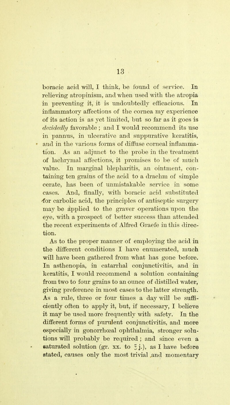 boracic acid will, I think, be found of service. In relieving atropinism, and when used with the atropia in preventing it, it is undoubtedly efficacious. In inflammatory aifections of the cornea my experience of its action is as yet limited, but so far as it goes is decidedly favorable ; and I would recommend its use in pannus, in ulcerative and suppurative keratitis, and in the various forms of diffuse corneal inflamma- tion. As an adjunct to the probe in the treatment of lachrymal aflections, it promises to be of much value. In marginal blepharitis, an ointment, con- taining ten grains of the acid to a drachm of simple cerate, has been of unmistakable service in some cases. And, finally, with boracic acid substituted 'for carbolic acid, the principles of antiseptic surgery may be applied to the graver operations upon the eye, with a prospect of better success than attended the recent experiments of Alfred Graefe in this direc- tion. As to the proper manner of employing the acid in the different conditions I have enumerated, much will have been gathered from what has gone before. In asthenopia, in catarrhal conjunctivitis, and in keratitis, I would recommend a solution containing from two to four grains to an ounce of distilled water, giving preference in most cases to the latter strength. As a rule, three or four times a day will be suffi- ciently often to apply it, but, if necessary, I beUeve it may be used more frequently with safety. In the different forms of purulent conjunctivitis, and more especially in gonorrhceal ophthalmia, stronger solu- tions will probably be required ; and since even a Baturated .solution (gr. xx. to sj.), as I have before stated, causes only the most trivial .and momentary