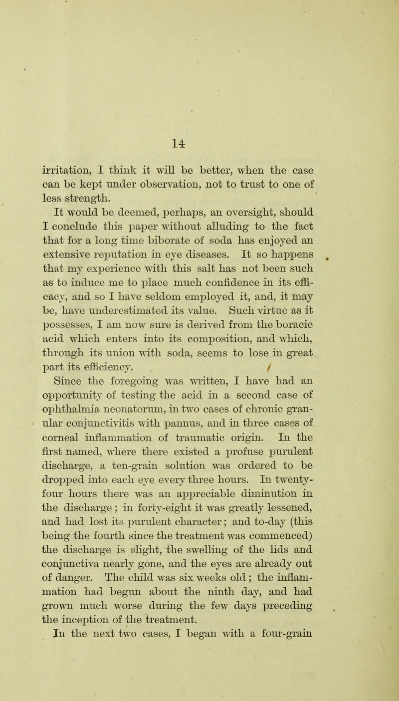 irritation, I think it will be better, when the case can be kept under observation, not to trust to one of less strength. It would be deemed, perhaps, an oversight, should I conclude this paper without alluding to the fact that for a long time biborate of soda has enjoyed an extensive reiDutation in eye diseases. It so happens , that my experience with this salt has not been such as to induce me to place much confidence in its effi- cacy, and so I have seldom employed it, and, it may be, have underestimated its value. Such virtue as it IDOssesses, I am now sure is derived from the boracic acid which enters into its comjDOsition, and which, through its union with soda, seems to lose in great Xoart its efficiency. i Since the foregoing was mitten, I have had an opportunity of testing the acid in a second case of oi^hthalmia neonatorum, in two cases of chronic gi'an- ular conjunctivitis with pannus, and in three cases of corneal inflammation of traumatic origin. In the fii'st named, where there existed a profuse jDurulent discharge, a ten-grain solution was ordered to be dropped into each eye eveiy three hours. In twenty- four hours there was an ajopreciable diminution in the discharge ; in forty-eight it was greatly lessened, and had lost its purulent character; and to-day (this being the fourth since the treatment was commenced) the discharge is slight, the swelling of the Kds and conjunctiva nearly gone, and the eyes are already out of danger. The child was six weeks old ; the inflam- mation had begun about the ninth day, and had gTown much worse during the few days preceding the inception of the treatment. In the next two cases, I began with a four-gi'ain