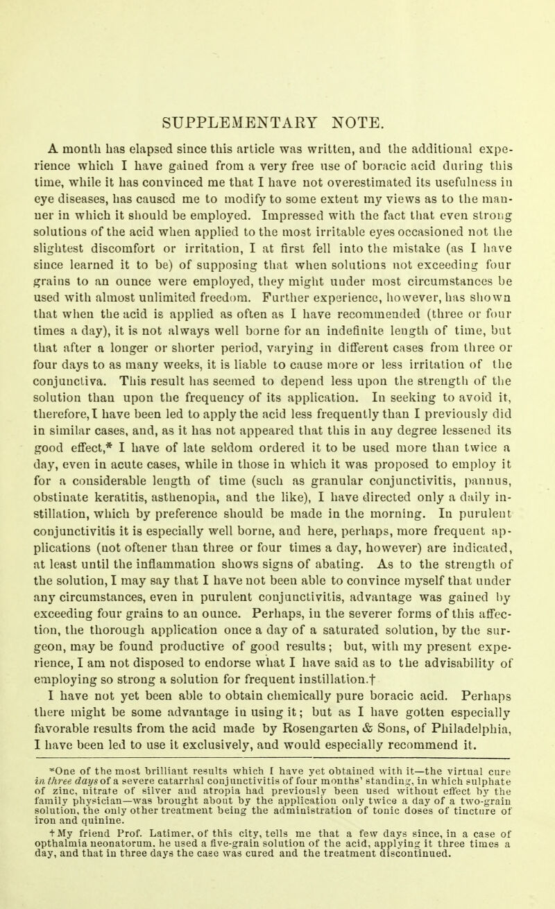 SUPPLEMENTARY NOTE. A month has elapsed since this article was written, and the additional expe- rience which I have gained from a very free use of boracic acid daring this time, while it has convinced me that I have not overestimated its usefulness in eye diseases, has caused me to modify to some extent my views as to the man- ner in which it should be employed. Impressed with the fact that even strong solutions of the acid when applied to the most irritable eyes occasioned not the slightest discomfort or irritation, I at first fell into the mistake (as I have since learned it to be) of supposing that when solutions not exceeding four grains to an ounce were employed, they might under most circumstances be used with almost unlimited freedom. Further experience, however, has shown that when the acid is applied as often as I have recommended (three or four times a day), it is not always well borne for an indefinite length of time, bat that after a longer or shorter period, varying in di9*erent cases from three or four days to as many weeks, it is liable to cause more or less irritation of the conjunctiva. This result has seemed to depend less upon the strength of tlie solution than upon the frequency of its application. In seeking to avoid it, therefore,! have been led to apply the acid less frequently than I previously did in similar cases, and, as it has not appeared that this in any degree lessened its good efi'ect,* I have of late seldom ordered it to be used more than twice a day, even in acute cases, while in those in which it was proposed to employ it for a considerable length of time (such as granular conjunctivitis, pannus, obstinate keratitis, asthenopia, and the like), I have directed only a daily in- stillation, which by preference should be made in the morning. In purulent conjunctivitis it is especially well borne, and here, perhaps, more frequent ap- plications (not oftener than three or four times a day, however) are indicated, at least until the inflammation shows signs of abating. As to the strength of the solution, I may say that I have not been able to convince myself that under any circumstances, even in purulent conjunctivitis, advantage was gained by exceeding four grains to an ounce. Perhaps, in the severer forms of this afi'ec- tion, the thorough application once a day of a saturated solution, by the sur- geon, may be found productive of good results; but, with my present expe- rience, I am not disposed to endorse what I have said as to the advisability of employing so strong a solution for frequent instillation.t I have not yet been able to obtain chemically pure boracic acid. Perhaps there might be some advantage in using it; but as I have gotten especially favorable results from the acid made by Rosengarten & Sons, of Philadelphia, I have been led to use it exclusively, and would especially recommend it. *One of the most brilliant results which I have yet obtained with it—the virtual cure in three days of a severe catarrhal conjunctivitis of four months' standing, in which sulphate of zinc, nitrate of silver and atropia had previously been used without effect by the family physician—was brought about by the application ouly twice a day of a two-grain solution, the only other treatment being the administration of tonic doses of tincture of iron and quinine. tMy friend Prof. Latimer, of this city, tells me that a few days since, in a case of opthalniia neonatorum, he used a five-grain solution of the acid, applying it three times a day, and that in three days the case was cured and the treatment discontinued.