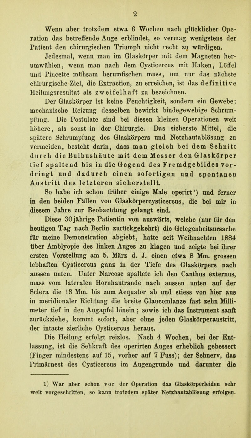 Wenn aber trotzdem etwa 6 Woclien nach glücklicher Ope- ration das betreifende Auge erblindet, so vermag wenigstens der Patient den chirurgischen Triumph nicht recht zu würdigen. Jedesmal, wenn man im Glaskörper mit dem Magneten her- umwühlen, wenn man nach dem Cysticercus mit Haken, Löffel und Piiicette mühsam herumfischen muss, um nur das nächste chirurgische Ziel, die Extraction, zu erreichen, ist das definitive Heilungsresultat als zweifelhaft zu bezeichnen. Der Glaskörper ist keine Feuchtigkeit, sondern ein Gewebe; mechanische Reizung desselben bewirkt bindegewebige Schrum- pfung. Die Postulate sind bei diesen kleinen Operationen weit höhere, als sonst in der Chirurgie. Das sicherste Mittel, die spätere Schrumpfung des Glaskörpers und Netzhautablösung zu vermeiden, besteht darin, dass man gleich bei dem Schnitt durch die Bulbushäute mit dem Messer den Glaskörper tief spaltend bis in die Gegend des Fremdgebildes vor- dringt und dadurch einen sofortigen und spontanen Austritt des letzteren sicherstellt. So habe ich schon früher einige Male operirt') und ferner in den beiden Fällen von Glaskörpercysticercus, die bei mir in diesem Jahre zur Beobachtung gelangt sind. Diese 30jährige Patientin von auswärts, welche (nur für den heutigen Tag nach Berlin zurückgekehrt) die Gelegenheitsursache für meine Demonstration abgiebt, hatte seit Weihnachten 1884 über Amblyopie des linken Auges zu klagen und zeigte bei ihrer ersten Vorstellung am 5. März d. J. einen etwa 8 Mm. grossen lebhaften Cysticercus ganz in der Tiefe des Glaskörpers nach aussen unten. Unter Narcose spaltete ich den Canthus externus, mass vom lateralen Hornhautrande nach aussen unten auf der Sclera die 13 Mm. bis zum Aequator ab und stiess von hier aus in meridionaler Richtung die breite Glaucomlanze fast zehn Milli- meter tief in den Augapfel hinein ; sowie ich das Instrument sanft zurückziehe, kommt sofort, aber ohne jeden Glaskörperaustritt, der intacte zierliche Cysticercus heraus. Die Heilung erfolgt reizlos. Nach 4 Wochen, bei der Ent- lassung, ist die Sehkraft des operirten Auges erheblich gebessert (Finger mindestens auf 15, vorher auf 7 Fuss); der Sehnerv, das Primärnest des Cysticercus im Augengrunde und darunter die 1) War aber schon vor der Operation das Glaskörperleiden sehr weit vorgeschritten, so kann trotzdem später Netzbautablösung erfolgen.