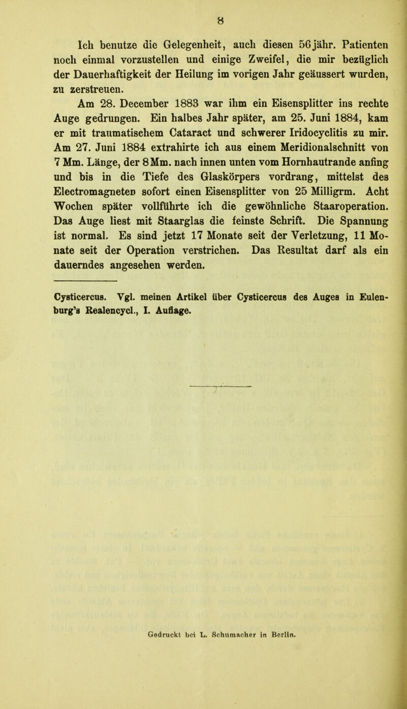 B Ich benutze die Gelegenheit, auch diesen 56jähr. Patienten noch einmal vorzustellen und einige Zweifel, die mir bezüglich der Dauerhaftigkeit der Heilung im vorigen Jahr geäussert wurden, zu zerstreuen. Am 28. December 1883 war ihm ein Eisensplitter ins rechte Auge gedrungen. Ein halbes Jahr später, am 25. Juni 1884, kam er mit traumatischem Cataract und schwerer Iridocyclitis zu mir. Am 27. Juni 1884 extrahirte ich aus einem Meridionalschnitt von 7 Mm. Länge, der 8Mm. nach innen unten vom Homhautrande anfing und bis in die Tiefe des Glaskörpers vordrang, mittelst des Electromagneten sofort einen Eisensplitter von 25 Milligrm. Acht Wochen später vollführte ich die gewöhnliche Staaroperation. Das Auge liest mit Staarglas die feinste Schrift. Die Spannung ist normal. Es sind jetzt 17 Monate seit der Verletzung, 11 Mo- nate seit der Operation verstrichen. Das Resultat darf als ein dauerndes angesehen werden. Cysticercus. Vgl. meinen Artikel über Cysticercus des Auges in Eulen- burg^s Realencycl., I. Auflage. Gedruckt bei L. Schumacher in Berlin.