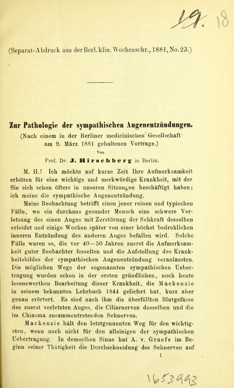 (Separat-Abdruck aus derßerLklin.^Vochensclir., 1881,No.23.) Zur Pathologie der sympathischen Augeuentzündungeii. (Nach einem in der Berliner medicinischen Gesellschaft am 9. März 1881 gehaltenen Vortrage.) Von Prof. Dr. J. II i r s c Ii b e r g in Berlin. M. H.! Ich möchte auf kurze Zeit Ihre Aufmerksamkeit erbitten für eine wichtige und merkwürdige Krankheit, mit der Sie sich schon öfters in unseren Sitzungen beschäftigt haben; ich meine die sympathische Augenentzündung. Meine Beobachtung betrifft einen jener reinen und typischen Fälle, wo ein durchaus gesunder Mensch eine schwere Ver- letzung des einen Auges mit Zerstörung der Sehkraft desselben erleidet und einige Wochen später von einer höchst bedrohlichen inneren Entzündung des anderen Auges befallen wird. Solche Fälle waren es, die vor 40—50 Jahren zuerst die Aufmerksam- keit guter Beobachter fesselten und die Aufstellung des Krank- heitsbildes der sympathischen Augenentzünduug veranlassten. Die möglichen Wege der sogenannten sympathischen üeber- tragung wurden schon in der ersten gründlichen, noch heute lesenswerthen Bearbeitung dieser Krankheit, die Mackenzie in seinem bekannten Lehrbuch 1844 geliefert hat. kurz aber genau erörtert. Es sind nach ihm die überfüllten Blutgefässe des zuerst verletzten Auges, die Ciliarnerven desselben und die im Chiasma zusammentreteuden Sehnerven. Mackenzie hält den letztgenannten Weg für den wichtig- sten, wenn auch nicht für den alleinigen der sympathischen Uebertragung. In demselben Sinne hat A. v. Graefe im Be- ginn seiner Thätigkeit die Durchschneidung des Sehnerven auf