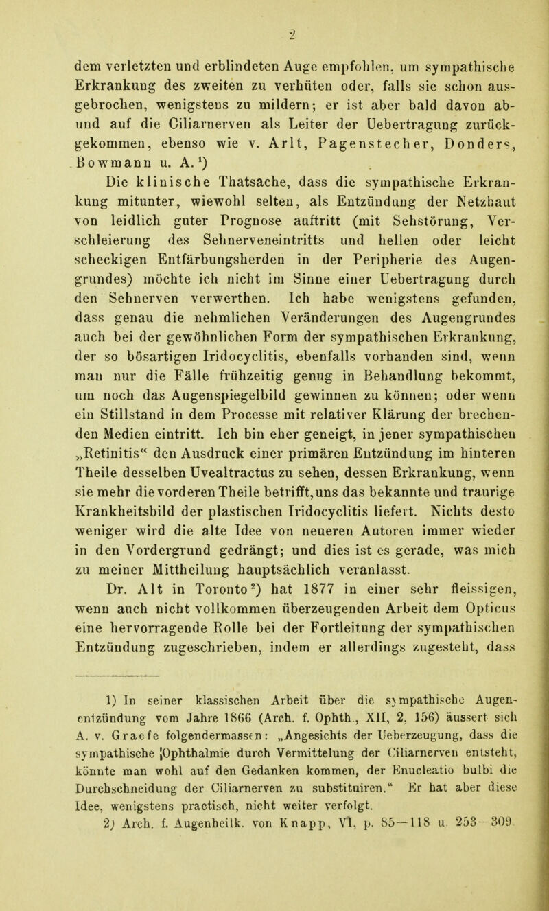 dem verletzten und erblindeten Auge empfohlen, um sympathische Erkrankung des zweiten zu verhüten oder, falls sie schon aus- gebrochen, wenigstens zu mildern; er ist aber bald davon ab- und auf die Ciliarnerven als Leiter der üebertragung zurück- gekommen, ebenso wie v. Arlt, Pagenstecher, Donders, . Bo wmann u. A. ^) Die klinische Thatsache, dass die sympathische Erkran- kung mitunter, wiewohl selten, als Entzündung der Netzhaut von leidlich guter Prognose auftritt (mit Sehstörung, Ver- schleierung des Sehnerveneintritts und hellen oder leicht scheckigen Entfärbungsherden in der Peripherie des Augen- grundes) möchte ich nicht im Sinne einer üebertragung durch den Sehnerven verwerthen. Ich habe wenigstens gefunden, dass genau die nehmlichen Veränderungen des Augengrundes auch bei der gewöhnlichen Form der sympathischen Erkrankung, der so bösartigen Iridocyclitis, ebenfalls vorhanden sind, wenn mau nur die Fälle frühzeitig genug in Behandlung bekommt, um noch das Augenspiegelbild gewinnen zu können; oder wenn ein Stillstand in dem Processe mit relativer Klärung der brechen- den Medien eintritt. Ich bin eher geneigt, in jener sympathischen „Retinitis den Ausdruck einer primären Entzündung im hinteren Theile desselben üvealtractus zu sehen, dessen Erkrankung, wenn sie mehr die vorderen Theile betrifft, uns das bekannte und traurige Krankheitsbild der plastischen Iridocyclitis liefert. Nichts desto weniger wird die alte Idee von neueren Autoren immer wieder in den Vordergrund gedrängt; und dies ist es gerade, was mich zu meiner Mittheilung hauptsächlich veranlasst. Dr. Alt in Toronto^) hat 1877 in einer sehr fleissigen, wenn auch nicht vollkommen überzeugenden Arbeit dem Opticus eine hervorragende Rolle bei der Fortleitung der sympathischen Entzündung zugeschrieben, indem er allerdings zugesteht, dass 1) In seiner klassischen Arbeit über die s}mpathische Augen- enlzündung vom Jahre 1866 (Arch. f. Ophth., XII, 2, 156) äussert sich A. V. Gracfe folgendermasstn: „Angesichts der Ueberzeugung, dass die sympathische jOphthalmie durch Vermittelung der Ciliarnerven entsteht, könnte man wohl auf den Gedanken kommen, der Enucleatio bulbi die Durchschneidung der Ciliarnerven zu substituiren. Kr hat aber diese Idee, wenigstens practisch, nicht weiter verfolgt. 2; Arch. f. Augenheilk. von Knapp, Vi, p. 85-118 u. 253-309