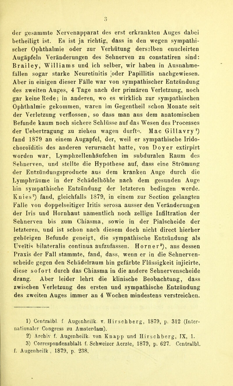 der gesammte Nervenapparat des erst erkrankten Auges dabei betlieiligt ist. Es ist ja richtig, dass in den wegen sympathi- scher Ophthalmie oder zur Verhütung derselben enucleirten Augäpfeln Veränderungen des Sehnerven zu constatiren sind: Brailey, Williams und ich selber, wir haben in Ausnahrae- fällen sogar starke Neuretinitis loder Papillitis nachgewiesen. Aber in einigen dieser Fälle war von sympathischer Entzündung des zweiten Auges, 4 Tage nach der primären Verletzung, noch gar keine Kede; in anderen, wo es wirklich zur sympathischen Ophthalmie gekommen, waren im Gegentheil schon Monate seit der Verletzung verflossen, so dass man aus dem anatomischen Befunde kaum noch sichere Schlüsse auf das Wesen des Processes der üebertragung zu ziehen wagen durft'\ Mac Gillavry*) fand 1879 an einem Augapfel, der, weil er sympathische Irido- choroiditis des anderen verursacht hatte, von Doyer extirpirt worden war, Lymphzellenhäufchen im subduralen Raum des Sehnerven, und stellte die Hypothese auf, dass eine Strömung der Entzündungsproducte aus dem kranken Auge durch die Lymphräume in der Schädelhöhle nach dem gesunden Auge hin sympathische Entzündung der letzteren bedingen werde. Knies^) fand, gleichfalls 1879, in einem zur Section gelangten Falle von doppelseitiger Iritis serosa ausser den Veränderungen der Iris und Hornhaut namentlich noch zellige Infiltration der Sehnerven bis zum Chiasma, sowie in der Piaischeide der letzteren, und ist schon nach diesem doch nicht direct hierher gehörigen Befunde geneigt, die sympathische Entzündung als Uveitis bilateralis continua aufzufassen. Horner^), aus dessen Praxis der Fall stammte, fand, dass, wenn er in die Sehnerven- scheide gegen den Schädelraum hin gefärbte Flüssigkeit injicirte, diese sofort durch das Chiasma in die andere Sehnervenscheide drang. Aber leider lehrt die klinische Beobachtung, dass zwischen Verletzung des ersten und sympathische Entzündung des zweiten Auges immer an 4 Wochen mindestens verstreichen. 1) Centraibl. f Augenheilk. v. Hirschberg, 1879, p. 312 (Inter- riationaler Congress zu Amslerdam). 2) Archiv f. Augenheilk- von Knapp und Hirsehberg, IX, 1. 3) Correspondenzhlalt f. Schweizer Aerzte, 1879, p. 627. Centralbl. f. Augenheilk , 1879, p. 238.