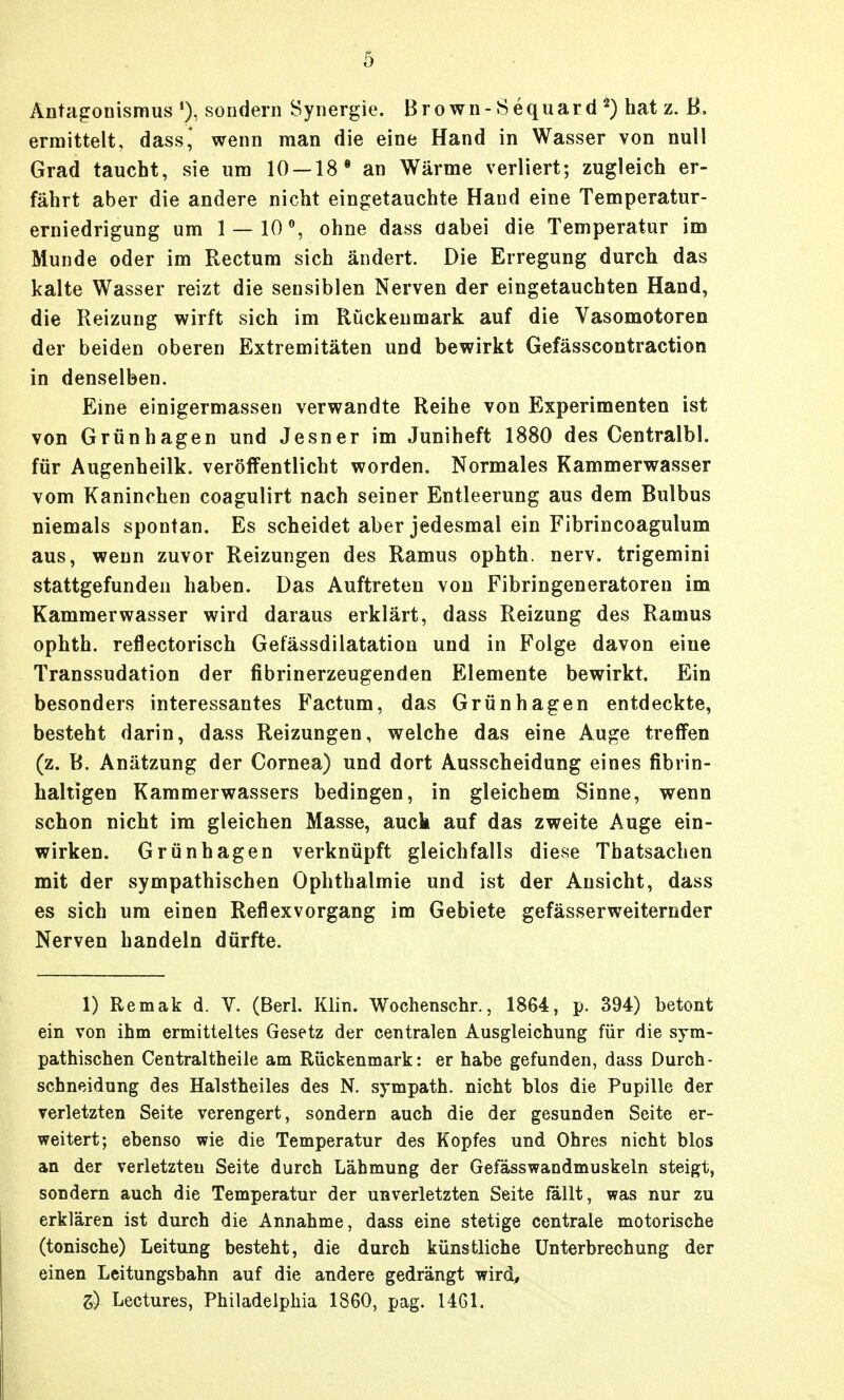 Antagonismus sondern Synergie. Brown-Sequard ^) hat z. B. ermittelt, dass,' wenn man die eine Hand in Wasser von null Grad taucht, sie um 10 — 18' an Wärme verliert; zugleich er- fährt aber die andere nicht eingetauchte Hand eine Temperatur- erniedrigung um 1 — 10% ohne dass dabei die Temperatur im Munde oder im Rectum sich ändert. Die Erregung durch das kalte Wasser reizt die sensiblen Nerven der eingetauchten Hand, die Reizung wirft sich im Rückenmark auf die Vasomotoren der beiden oberen Extremitäten und bewirkt Gefässcontraction in denselben. Eine einigermassen verwandte Reihe von Experimenten ist von Grünhagen und Jesu er im Juniheft 1880 des Centralbl. für Augenheilk. veröffentlicht worden. Normales Kammerwasser vom Kaninchen coagulirt nach seiner Entleerung aus dem Bulbus niemals spontan. Es scheidet aber jedesmal ein Fibrincoagulum aus, wenn zuvor Reizungen des Ramus ophth. nerv, trigemini stattgefunden haben. Das Auftreten von Fibringeneratoren im Kammerwasser wird daraus erklärt, dass Reizung des Ramus ophth. reflectorisch Gefässdilatation und in Folge davon eine Transsudation der fibrinerzeugenden Elemente bewirkt. Ein besonders interessantes Factum, das Grünhagen entdeckte, besteht darin, dass Reizungen, welche das eine Auge treffen (z. B. Anätzung der Cornea) und dort Ausscheidung eines fibrin- haltigen Kammerwassers bedingen, in gleichem Sinne, wenn schon nicht im gleichen Masse, auck auf das zweite Auge ein- wirken. Grünhagen verknüpft gleichfalls diese Thatsachen mit der sympathischen Ophthalmie und ist der Ansicht, dass es sich um einen Reflexvorgang im Gebiete gefässerweiternder Nerven handeln dürfte. 1) Remak d. V. (Berl. Klin. Wochenschr., 1864, p. 394) betont ein von ihm ermitteltes Gesetz der centralen Ausgleichung für die sym- pathischen Centraltheile am Rückenmark: er habe gefunden, dass Durch- schneidung des Halstheiles des N. sympath. nicht blos die Pupille der verletzten Seite verengert, sondern auch die der gesunden Seite er- weitert; ebenso wie die Temperatur des Kopfes und Ohres nicht blos an der verletzten Seite durch Lähmung der Gefässwandmuskeln steigt, sondern auch die Temperatur der unverletzten Seite fällt, was nur zu erklären ist durch die Annahme, dass eine stetige centrale motorische (tonische) Leitung besteht, die durch künstliche Unterbrechung der einen Leitungsbahn auf die andere gedrängt wird, 3:) Lectures, Philadelphia 1860, pag. 1461.