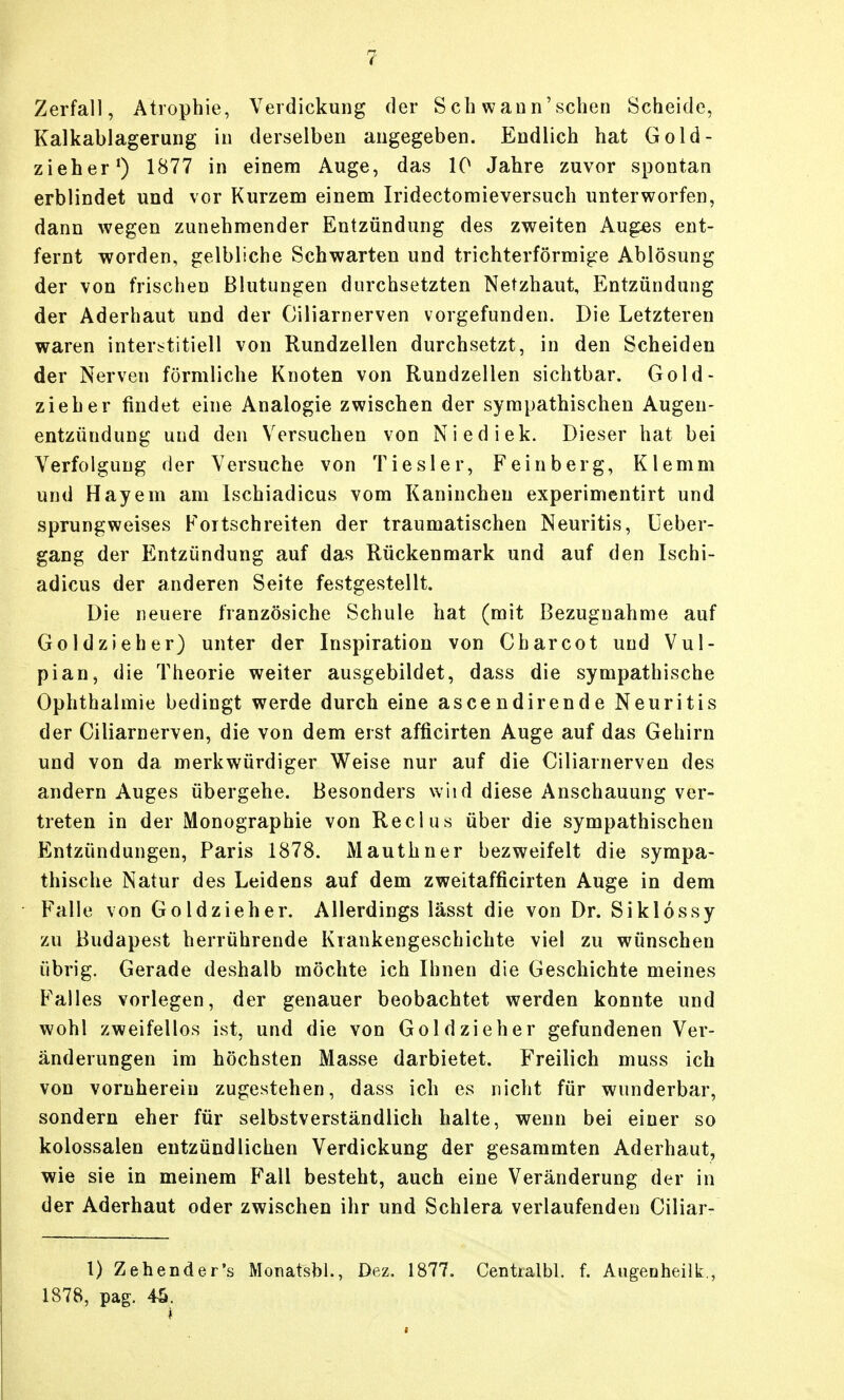 Zerfall, Atrophie, Verdickung der Sch wann'schen Scheide, Kalkablagerung in derselben augegeben. Endlich hat Gold- zieher^ 1877 in einem Auge, das 10 Jahre zuvor spontan erblindet und vor Kurzem einem Iridectomieversuch unterworfen, dann wegen zunehmender Entzündung des zweiten Auges ent- fernt worden, gelbliche Schwarten und trichterförmige Ablösung der von frischen Blutungen durchsetzten Netzhaut, Entzündung der Aderhaut und der Ciliarnerven vorgefunden. Die Letzteren waren interstitiell von Rundzellen durchsetzt, in den Scheiden der Nerven förmliche Knoten von Rundzellen sichtbar. Gold- zieher findet eine Analogie zwischen der sympathischen Augen- entzündung und den Versuchen von Niediek. Dieser hat bei Verfolgung der Versuche von Tiesler, Feinberg, Klemm und Hayera am Ischiadicus vom Kaninchen experimentirt und sprungweises Fortschreiten der traumatischen Neuritis, Ueber- gang der Entzündung auf das Rückenmark und auf den Ischi- adicus der anderen Seite festgestellt. Die neuere französiche Schule hat (mit Bezugnahme auf Goldzieher) unter der Inspiration von Charcot und Vul- pian, die Theorie weiter ausgebildet, dass die sympathische Ophthalmie bedingt werde durch eine ascendirende Neuritis der Ciliarnerven, die von dem erst afficirten Auge auf das Gehirn und von da merkwürdiger Weise nur auf die Ciliarnerven des andern Auges übergehe. Besonders wiid diese Anschauung ver- treten in der Monographie von Reclus über die sympathischen Entzündungen, Paris 1878. Mauthner bezweifelt die sympa- thische Natur des Leidens auf dem zweitafficirten Auge in dem Falle von Goldzieh er. Allerdings lässt die von Dr. Siklossy zu Budapest herrührende Krankengeschichte viel zu wünschen übrig. Gerade deshalb möchte ich Ihnen die Geschichte meines Falles vorlegen, der genauer beobachtet werden konnte und wohl zweifellos ist, und die von Gold zieh er gefundenen Ver- änderungen im höchsten Masse darbietet. Freilich muss ich von vornherein zugestehen, dass ich es nicht für wunderbar, sondern eher für selbstverständlich halte, wenn bei einer so kolossalen entzündlichen Verdickung der gesammten Aderhaut, wie sie in meinem Fall besteht, auch eine Veränderung der in der Aderhaut oder zwischen ihr und Schlera verlaufenden Ciliar- 1) Zehender's Monatsbl., Dez. 1877. Centialbl. f. Augeaheilk., 1878, pag. 4^.