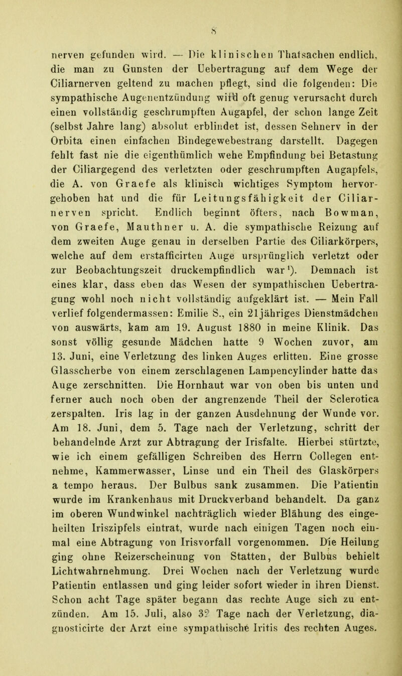 nerven gefunden wiid. — Die klinischen Thatsachen endlich, die man zu Gunsten der Uebertragung auf dem Wege der Ciliarnerven geltend zu raachen pflegt, sind die folgenden: Die sympathische Augenentzüudung wiiti oft genug verursacht durch einen vollständig geschrumpften Augapfel, der schon lange Zeit (selbst Jahre lang) absolut erblindet ist, dessen Sehnerv in der Orbita einen einfachen Bindegevtrebestrang darstellt. Dagegen fehlt fast nie die eigenthümlich wehe Empfindung bei Betastung der Ciliargegend des verletzten oder geschrumpften Augapfels, die A. von Graefe als klinisch wichtiges Symptom hervor- gehoben hat und die für Leitungsfähigkeit der Ciliar- nerven spricht. Endlich beginnt öfters, nach Bowman, von Graefe, Mauthner u. A. die sympathische Reizung auf dem zweiten Auge genau in derselben Partie des Ciliarkörpers, welche auf dem erstafficirten Auge ursprünglich verletzt oder zur Beobachtungszeit druckempfindlich war*). Demnach ist eines klar, dass eben das Wesen der sympathischen Uebertra- gung wohl noch nicht vollständig aufgeklärt ist. — Mein Fall verlief folgendermassen: Emilie S., ein 21 jähriges Dienstmädchen von auswärts, kam am 19. August 1880 in meine Klinik. Das sonst völlig gesunde Mädchen hatte 9 Wochen zuvor, am 13. Juni, eine Verletzung des linken Auges erlitten. Eine grosse Glasscherbe von einem zerschlagenen Lampencylinder hatte das Auge zerschnitten. Die Hornhaut war von oben bis unten und ferner auch noch oben der angrenzende Theil der Sclerotica zerspalten. Iris lag in der ganzen Ausdehnung der Wunde vor. Am 18. Juni, dem 5. Tage nach der Verletzung, schritt der behandelnde Arzt zur Abtragung der Irisfalte. Hierbei stürtzte, wie ich einem gefälligen Schreiben des Herrn Collegen ent- nehme, Kammerwasser, Linse und ein Theil des Glaskörpers a tempo heraus. Der Bulbus sank zusammen. Die Patientin wurde im Krankenhaus mit Druckverband behandelt. Da ganz im oberen Wundwinkel nachträglich wieder Blähung des einge- heilten Iriszipfels eintrat, wurde nach einigen Tagen noch ein- mal eine Abtragung von Irisvorfall vorgenommen. Die Heilung ging ohne Reizerscheinung von Statten, der Bulbus behielt Lichtwahrnehmung. Drei Wochen nach der Verletzung wurde Patientin entlassen und ging leider sofort wieder in ihren Dienst. Schon acht Tage später begann das rechte Auge sich zu ent- zünden. Am 15. Juli, also 3? Tage nach der Verletzung, dia- gnosticirte der Arzt eine sympathische Iritis des rechten Auges.