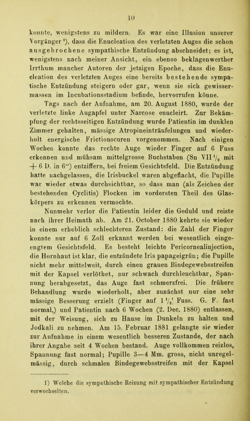 konnte, wenigstens zu mildern. Es war eine Illusion unserer A^orgänger dass die Enucleation des verletzten Auges die schon ausgebrochene sympathische Entzündung abschneidet; es ist, wenigstens nach meiner Ansicht, ein ebenso beklagenwerther Irrthum mancher Autoren der jetzigen Epoche, dass die Enu- cleation des verletzten Auges eine bereits bestehende sympa- tische Entzündung steigern oder gar, wenn sie sich gewisser- massen im Incubationsstadium befinde, hervorrufen könne. Tags nach der Aufnahme, am 20. August 1880, wurde der verletzte linke Augapfel unter Narcose enucleirt. Zur Bekäm- pfung der rechtsseitigen Entzündung wurde Patientin im dunklen Zimmer gehalten, massige Atropineinträufelungen und wieder- holt energische Frictionscuren vorgenommen. Nach einigen Wochen konnte das rechte Auge wieder Finger auf 6 Fuss erkennen und mühsam mittelgrosse Buchstaben (Sn VII72 mit -f- 6 D. in 6) entziffern, bei freiem Gesichtsfeld. Die Entzündung hatte nachgelassen, die Irisbuckel waren abgeflacht, die Pupille war wieder etwas durchsichtbar, so dass man (als Zeichen der bestehenden Cyclitis) Flocken im vordersten Theil des Glas- körpers zu erkennen vermochte. Nunmehr verlor die Patientin leider die Geduld und reiste nach ihrer Heimath ab. Am 21. October 1880 kehrte sie wieder in einem erheblich schlechteren Zustand: die Zahl der Finger konnte nur auf 6 Zoll erkannt werden bei wesentlich einge- engtem Gesichtsfeld. Es besteht leichte Pericornealinjection, die Hornhaut ist klar, die entzündete Iris papageigrün; die Pupille nicht mehr mittelweit, durch einen grauen Bindegewebsstreifen mit der Kapsel verlöthet, nur schwach durchleuchtbar, Span- nung herabgesetzt, das Auge fast schmerzfrei. Die frühere Behandlung wurde wiederholt, aber zunächst nur eine sehr massige Besserung erzielt (Finger auf 1 V2; Fuss. G. F. fast normal,) und Patientin nach 6 Wochen (2. Dec. 1880) entlassen, mit der Weisung, sich zu Hause im Dunkeln zu halten und Jodkali zu nehmen. Am 15. Februar 1881 gelangte sie wieder zur Aufnahme in einem wesentlich besseren Zustande, der nach ihrer Angabe seit 4 Wochen bestand. Auge vollkommen reizlos, Spannung fast normal; Pupille 3—4 Mm. gross, nicht unregel- mässig, durch schmalen Bindegewebsstreifen mit der Kapsel 1) Welche die sympathische Reizung mit sympathischer Entzündung verwechselten.