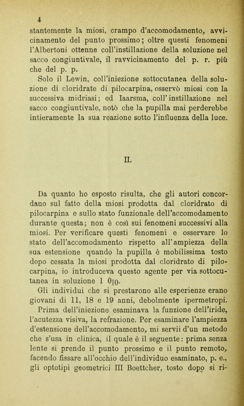 l stantemente la miosi, crampo d'accomodamento, avvi- cinamento del punto prossimo ; oltre questi fenomeni l'Albertoni ottenne coll'instillazione della soluzione nel sacco congiuntivale, il ravvicinamento del p. r. più che del p. p. Solo il Lewin, coll'iniezione sottocutanea della solu- zione di cloridrate di pilocarpina, osservò miosi con la successiva midriasi; ed laarsma, coll'instillazione nel sacco congiuntivale, notò che la pupilla mai perderebbe intieramente la sua reazione sotto l'influenza della luce. II. Da quanto ho esposto risulta, che gli autori concor- dano sul fatto della miosi prodotta dal cloridrato di pilocarpina e sullo stato funzionale dell'accomodamento durante questa; non è così sui fenomeni successivi alla miosi. Per verificare questi fenomeni e osservare lo stato dell'accomodamento rispetto all'ampiezza della sua estensione quando la pupilla è mobilissima tosto dopo cessata la miosi prodotta dal cloridrato di pilo- carpina, io introduceva questo agente per via sottocu- tanea in soluzione 1 0[q. Gli individui che si prestarono alle esperienze erano giovani di 11, 18 e 19 anni, debolmente ipermetropi. Prima dell'iniezione esaminava la funzione dell'iride, l'acutezza visiva, la refrazione. Per esaminare l'ampiezza d'estensione dell'accomodamento, mi servii d'un metodo che s'usa in clinica, il quale è il seguente : prima senza lente si prende il punto prossimo e il punto remoto, facendo fissare all'occhio dell'individuo esaminato, p. e., gli optotipi geometrici III Boettcher, tosto dopo si ri-