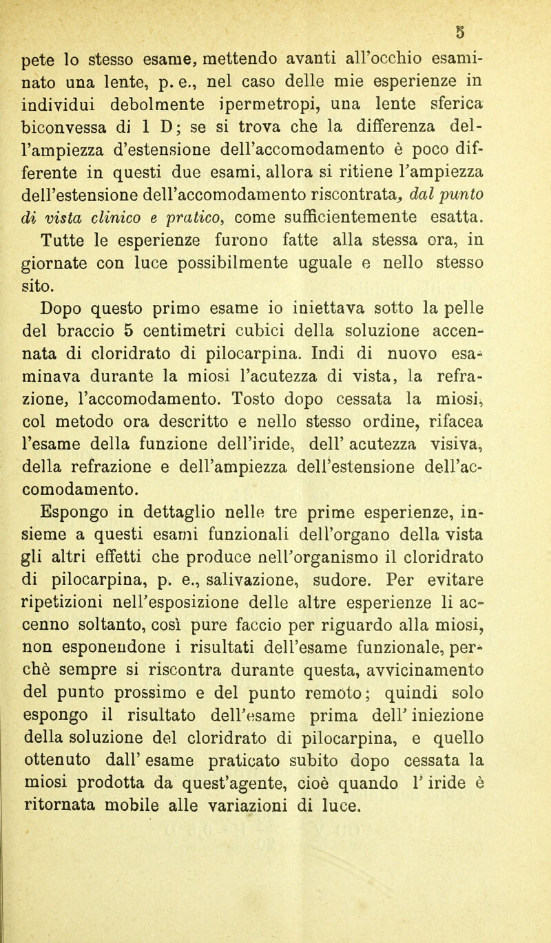 pete lo stesso esame, mettendo avanti all'occhio esami- nato una lente, p. e., nel caso delle mie esperienze in individui debolmente ipermetropi, una lente sferica biconvessa di 1 D; se si trova che la differenza del- l'ampiezza d'estensione dell'accomodamento è poco dif- ferente in questi due esami, allora si ritiene l'ampiezza dell'estensione dell'accomodamento riscontrata^ dal -punto di vista clinico e pratico, come sufficientemente esatta. Tutte le esperienze furono fatte alla stessa ora, in giornate con luce possibilmente uguale e nello stesso sito. Dopo questo primo esame io iniettava sotto la pelle del braccio 5 centimetri cubici della soluzione accen- nata di cloridrato di pilocarpina. Indi di nuovo esa- minava durante la miosi l'acutezza di vista, la refra- zione, l'accomodamento. Tosto dopo cessata la miosi, col metodo ora descritto e nello stesso ordine, rifacea l'esame della funzione dell'iride, dell' acutezza visiva, della refrazione e dell'ampiezza dell'estensione dell'ac- comodamento. Espongo in dettaglio nelle tre prime esperienze, in- sieme a questi esami funzionali dell'organo della vista gli altri effetti che produce nell'organismo il cloridrato di pilocarpina, p. e., salivazione, sudore. Per evitare ripetizioni neiresposizione delle altre esperienze li ac- cenno soltanto, cosi pure faccio per riguardo alla miosi, non esponendone i risultati dell'esame funzionale, per- chè sempre si riscontra durante questa, avvicinamento del punto prossimo e del punto remoto; quindi solo espongo il risultato dell'esame prima dell' iniezione della soluzione del cloridrato di pilocarpina, e quello ottenuto dall' esame praticato subito dopo cessata la miosi prodotta da quest'agente, cioè quando l'iride è ritornata mobile alle variazioni di luce.