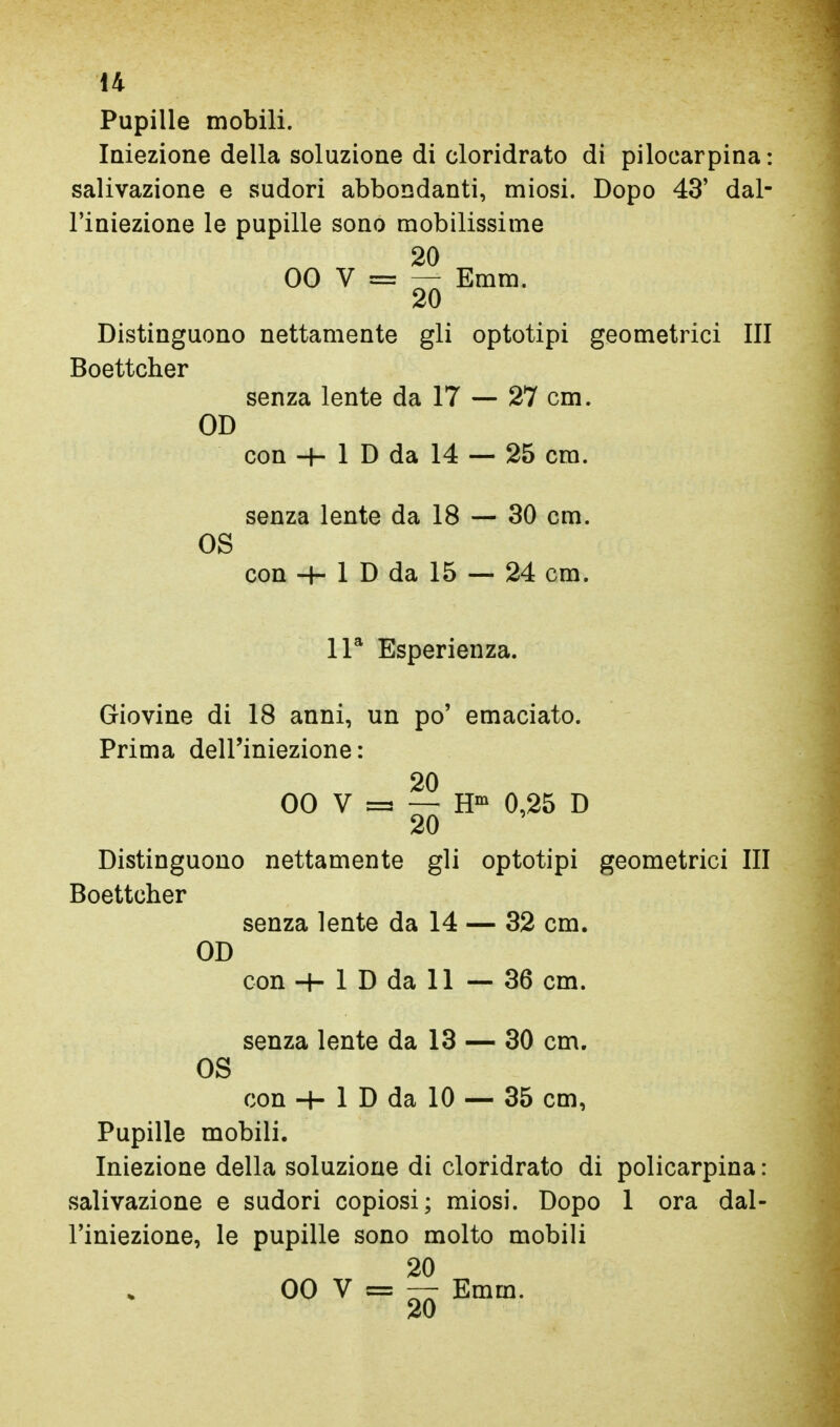 14 Pupille mobili. Iniezione della soluzione di cloridrato di pilocarpina: salivazione e sudori abbondanti, miosi. Dopo 43' dal- l'iniezione le pupille sono mobilissime 20 00 V = — Emm. 20 Distinguono nettamente gli optotipi geometrici III Boettcher senza lente da 17 — 27 cm. OD con -f- 1 D da 14 — 25 cm. senza lente da 18 — 30 cm. OS con -I- 1 D da 15 — 24 cm. IP Esperienza. Giovine di 18 anni, un po' emaciato. Prima dell'iniezione: 20 00 V = — H' 0,25 D 20 Distinguono nettamente gli optotipi geometrici III Boettcher senza lente da 14 — 32 cm. OD con-H 1 D da 11 — 36 cm. senza lente da 13 — 30 cm. OS con -4- 1 D da 10 — 35 cm. Pupille mobili. Iniezione della soluzione di cloridrato di policarpina : salivazione e sudori copiosi ; miosi. Dopo 1 ora dal- l'iniezione, le pupille sono molto mobili 20