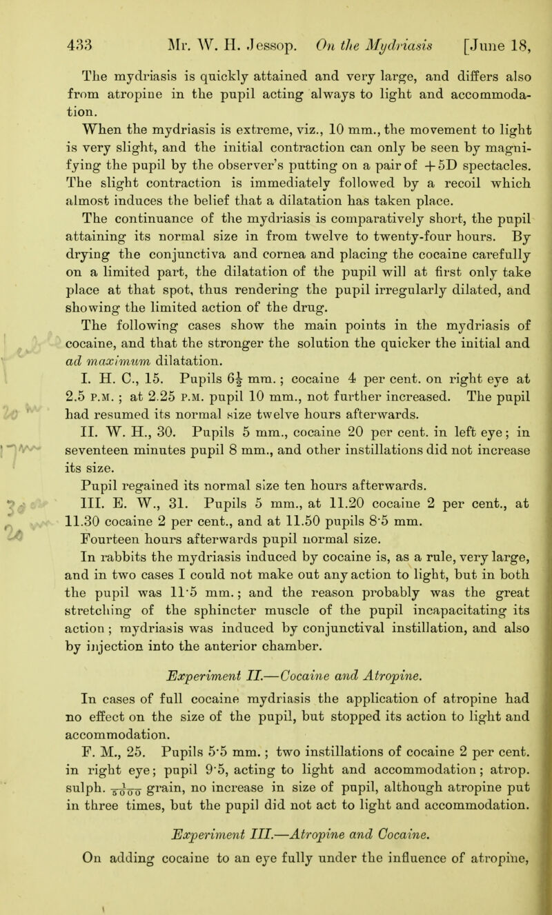 The mydriasis is quickly attained and very large, and differs also from atropioe in the pupil acting always to light and accommoda- tion. When the mydriasis is extreme, viz., 10 mm., the movement to light is very slight, and the initial contraction can only be seen by magni- fying the pupil by the observer's putting on a pair of + 5D spectacles. The slight contraction is immediately followed by a recoil which almost induces the belief that a dilatation has taken place. The continuance of the myd]'iasis is comparatively short, the pupil attaining its normal size in from twelve to twenty-four hours. By drying the conjunctiva and cornea and placing the cocaine carefully on a limited part, the dilatation of the pupil will at first only take place at that spot, thus rendering the pupil irregularly dilated, and showing the limited action of the drug. The following cases show the main points in the mydriasis of cocaine, and that the stronger the solution the quicker the initial and ad maximum dilatation. I. H. C, 15. Pupils 6J mm. ; cocaine 4 per cent, on right eye at 2.5 P.M. ; at 2.25 p.m. pupil 10 mm., not further increased. The pupil had resumed its normal size twelve hours afterwards. II. W. H., 30. Pupils 5 mm., cocaine 20 per cent, in left eye; in seventeen minutes pupil 8 mm., and other instillations did not increase its size. Pupil regained its normal size ten hours afterwards. III. E. W., 31. Pupils 5 mm., at 11.20 cocaine 2 per cent., at 11.30 cocaine 2 per cent., and at 11.50 pupils 8*5 mm. Fourteen hours afterwards pupil normal size. In rabbits the mydriasis induced by cocaine is, as a rule, very large, and in two cases I could not make out any action to light, but in both the pupil was 11*5 mm.; and the reason probably was the great stretching of the sphincter muscle of the pupil incapacitating its action; mydriasis was induced by conjunctival instillation, and also by ijijection into the anterior chamber. Experivient II.—Cocaine and Atropine. In cases of full cocaine mydriasis the application of atropine had no effect on the size of the pupil, but stopped its action to light and accommodation. F. M., 25. Pupils 5*5 mm.; two instillations of cocaine 2 per cent, in right eye; pnpil 9'5, acting to light and accommodation; atrop. sulph. ^ grain, no increase in size of pupil, although atropine put in three times, but the pupil did not act to light and accommodation. Ua^perinient III.—Atropine and Cocaine. On adding cocaine to an eye fully under the influence of atropine.