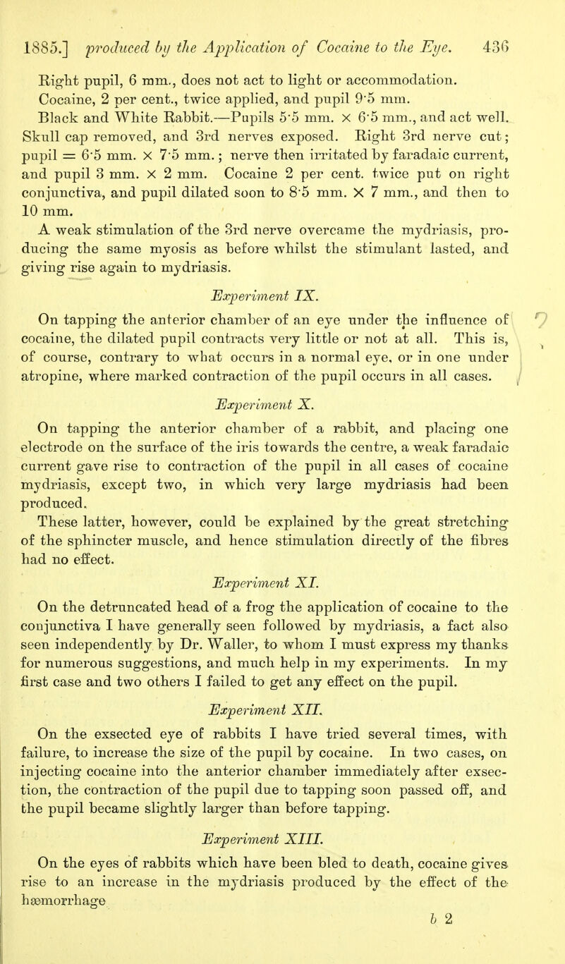 Rigbt pupil, 6 mm., does not act to light or accommodation. Cocaine, 2 per cent., twice applied, and pupil 9*5 mm. Black and White Rabbit.—Pupils 5*5 mm. X 6*5 mm., and act well. Skull cap removed, and 3rd nerves exposed. Right 3rd nerve cut ; pupil = 65 mm. X 7*5 mm.; nerve then irritated by faradaic current, and pupil 3 mm. X 2 mm. Cocaine 2 per cent, twice put on right conjunctiva, and pupil dilated soon to 8*5 mm. X 7 mm., and then to 10 mm. A weak stimulation of the 3rd nerve overcame the mydriasis, pro- ducing the same myosis as before whilst the stimulant lasted, and giving rise again to mydriasis. Experiment IX. On tapping the anterior chamber of an eye under the influence of cocaine, the dilated pupil contracts very little or not at all. This is, of course, contrary to what occurs in a normal eye, or in one under atropine, where marked contraction of the pupil occurs in all cases. Experiment X. On tapping the anterior chamber of a rabbit, and placing one electrode on the surface of the iris towards the centre, a weak faradaic current gave rise to contraction of the pupil in all cases of cocaine mydriasis, except two, in which very large mydriasis had been produced. These latter, however, could be explained by the great stretching of the sphincter muscle, and hence stimulation directly of the fibres had no effect. Experiment XL On the detruncated head of a frog the application of cocaine to the conjunctiva I have generally seen followed by mydriasis, a fact also seen independently by Dr. Waller, to whom I must express my thanks for numerous suggestions, and much help in my experiments. In my first case and two others I failed to get any effect on the pupil. Experiment XII. On the exsected eye of rabbits I have tried several times, with failure, to increase the size of the pupil by cocaine. In two cases, on injecting cocaine into the anterior chamber immediately after exsec- tion, the contraction of the pupil due to tapping soon passed off, and the pupil became slightly larger than before tapping. Experiment XIII. On the eyes of rabbits which have been bled to death, cocaine gives rise to an increase in the mydriasis produced by the effect of the- haemorrhage I 2