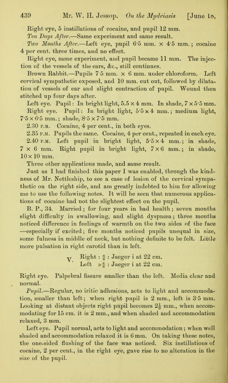 Kiglifc eye, 5 instillations of cocaine, and pupil 12 mm. Ten Days After.—Same experiment and same result. Two Months After.—Left eye, pupil 6'5 mm. x 4*5 mm.; cocaine 4 per cent, three times, and no effect. Riglit eye, same experiment, and pupil became 11 mm. The injec- tion of the vessels of the ears, &c., still continues. Brown Rabbit.—Pupils 7 5 mm. x 6 mm. under chloroform. Left cervical sympathetic exposed, and 10 mm. cat out, followed by dilata- tion of vessels of ear and slight contraction of pupil. Wound then stitched up four days after. Left eye. Pupil: In bright light, 5.5 X 4 mm. In shade, 7 x 5*5 mm. Right eye. Papil: In bright light, 5*5x4 mm.; medium light, 7*5 X 6*5 mm.; shade, 8'5 X 7*5 mm. 2.30 P.M. Cocaine, 4 per cent., in both eyes. 2.35 p.m. Pupils the same. Cocaine, 4 per cent., repeated in each eye. 2.40 P.M. Left pupil in bright light, 5*5 X 4 mm.; in shade, 7x6 mm. Right pupil in bright light, 7x6 mm.; in shade, 10 X 10 mm. Three other applications made, and same result. Just as I had finished this paper I was enabled, through the kind- ness of Mr. Nettleship, to see a case of lesion of the cervical sympa- thetic on the right side, and am greatly indebted to him for allowing me to use the following notes. It will be seen that numerous applica- tions of cocaine had not the slightest effect on the pupil. B. P., 34. Married ; for four years in bad health ; seven months slight difficulty in swallowing, and slight dyspnoea ; three months noticed difference in feelings of warmth on the two sides of the face —especially if excited; five months noticed pupils unequal in size, some fulness in middle of neck, but nothing definite to be felt. Little more pulsation in right carotid than in left. y Right : f : Jaeger i at 22 cm. Left : Jaeger i at 22 cm. Right eye. Palpebral fissure smaller than the left. Media clear and normal. Ptipil.—Regular, no iritic adhesions, acts to light and accommoda- tion, smaller than left; when right pupil is 2 mm., left is 3*5 mm. Looking at distant objects right pupil becomes 2J mm., when accom- modating for 15 cm. it is 2 mm., and when shaded and accommodation relaxed, 3 mm. Left eye. Pupil normal, acts to light and accommodation; when well shaded and accommodation relaxed it is 6 mm. On taking these notes, the one-sided flushing of the face was noticed. Six instillations of cocaine, 2 per cent., in the right eye, gave rise to no alteration in the size of the pupil.
