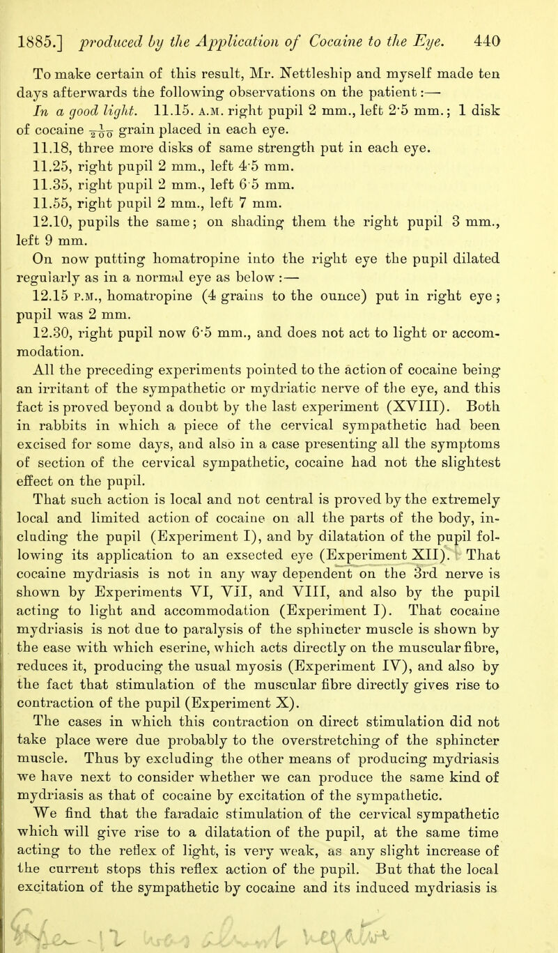 To make certain of this result, Mr. ISTettleship and myself made ten days afterwards the following observations on the patient:—• In a good light. 11.15. a.m. right pupil 2 mm., left 2*5 mm.; 1 disk of cocaine ~q grain placed in each eye. 11.18, three more disks of same strength put in each eye. 11.25, right pupil 2 mm., left 4'5 mm. 11.35, right pupil 2 mm,, left 6 5 mm. 11.55, right pupil 2 mm., left 7 mm. 12.10, pupils the same; on shading them the right pupil 3 mm., left 9 mm. On now putting homatropine into the right eye the pupil dilated regularly as in a normal eye as below : — 12.15 P.M., homatropine (4 grains to the ounce) put in right eye ; pupil was 2 mm. 12.30, right pupil now 6'5 mm., and does not act to light or accom- modation. All the preceding experiments pointed to the action of cocaine being an irritant of the sympathetic or mydriatic nerve of the eye, and this fact is proved beyond a doubt by the last experiment (XVIII). Both in rabbits in which a piece of the cervical sympathetic had been excised for some days, and also in a case presenting all the symptoms of section of the cervical sympathetic, cocaine had not the slightest effect on the pupil. That such action is local and not central is proved by the extremely local and limited action of cocaine on all the parts of the body, in- cluding the pupil (Experiment I), and by dilatation of the pupil fol- lowing its application to an exsected eye (Experiment XII). That cocaine mydriasis is not in any way dependent on the 3rd nerve is shown by Experiments YI, YII, and VIII, and also by the pupil acting to light and accommodation (Experiment I). That cocaine mydriasis is not due to paralysis of the sphincter muscle is shown by the ease with which eserine, which acts directly on the muscular fibre, reduces it, producing the usual myosis (Experiment IV), and also by the fact that stimulation of the muscular fibre directly gives rise to contraction of the pupil (Experiment X). The cases in which this contraction on direct stimulation did not take place were due probably to the overstretching of the sphincter muscle. Thus by excluding the other means of producing mydriasis we have next to consider whether we can produce the same kind of mydriasis as that of cocaine by excitation of the sympathetic. We find that the faradaic stimulation of the cervical sympathetic which will give rise to a dilatation of the pupil, at the same time acting to the rei3ex of light, is very weak, as any slight increase of the current stops this reflex action of the pupil. But that the local excitation of the sympathetic by cocaine and its induced mydriasis is