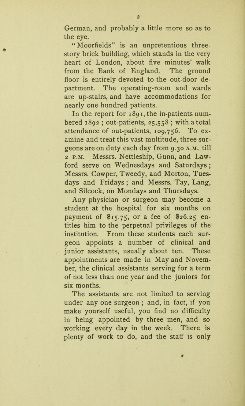 German, and probably a little more so as to the eye.  Moorfields is an unpretentious three- story brick building, which stands in the very heart of London, about five minutes* walk from the Bank of England. The ground floor is entirely devoted to the out-door de- partment. The operating-room and wards are up-stairs, and have accommodations for nearly one hundred patients. In the report for 1891, the in-patients num- bered 1892 ; out-patients, 25,558 ; with a total attendance of out-patients, 109,756. To ex- amine and treat this vast multitude, three sur- geons are on duty each day from 9.30 a.m. till 2 P.M. Messrs. Nettleship, Gunn, and Law- ford serve on Wednesdays and Saturdays ; Messrs. Cowper, Tweedy, and Morton, Tues- days and Fridays ; and Messrs. Tay, Lang, and Silcock, on Mondays and Thursdays. Any physician or surgeon may become a student at the hospital for six months on payment of $15.75, or a fee of $26.25 titles him to the perpetual privileges of the institution. From these students each sur- geon appoints a number of clinical and junior assistants, usually about ten. These appointments are made in May and Novem- ber, the clinical assistants serving for a term of not less than one year and the juniors for six months. The assistants are not limited to serving under any one surgeon ; and, in fact, if you make yourself useful, you find no difficulty in being appointed by three men, and so working every day in the week. There is plenty of work to do, and the staff is only