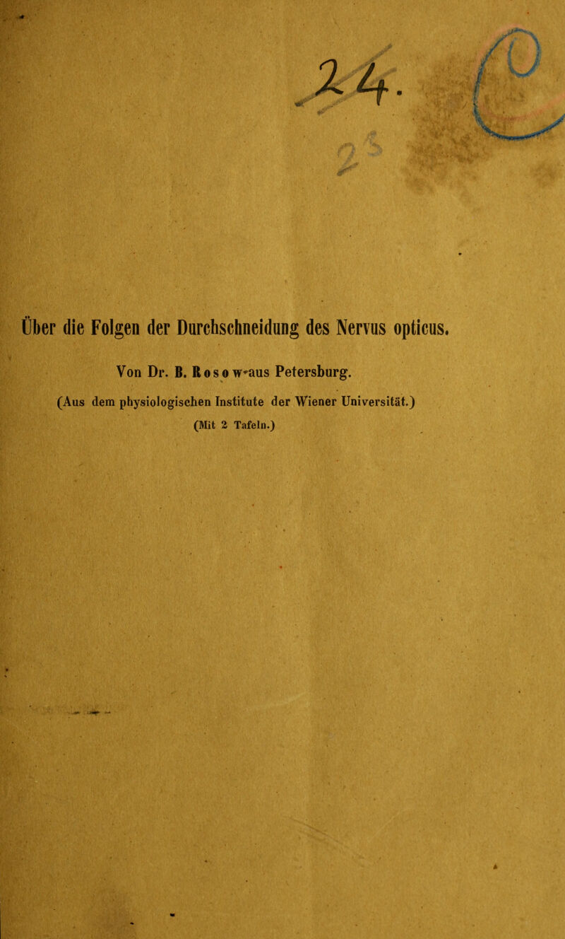 über die Folgen der Durchschneidung des Nervus opticus. Von Dr. B. R o s o waus Petersburg. (Aus dem physiologischen Institute der Wiener Universität.) (Mit 2 Tafeln.)