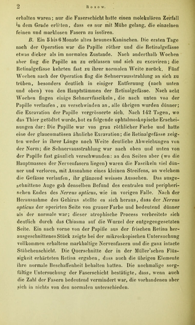 erhalten waren; nur die Faserschicht hatte einen molekularen Zerfall dem Grade erlitten, dass es nur mit Mühe gelang, die einzelnen feinen und marklosen Fasern zu isoliren. B. Ein 5 bis 6 Monate altes braunes Kaninchen. Die ersten Tage nach der Operation war die Papille röther und die Retinalgefässe etwas dicker als im normalen Zustande. Nach anderthalb Wochen aber fing die Papille an zu erblassen und sich zu excaviren; die Retinalgefasse kehrten fast zu ihrer normalen Weite zurück. Fünf Wochen nach der Operation fing die Sehnervausstrahlung an sich zu trüben, besonders deutlich in einiger Entfernung (nach unten und oben) von den Hauptstämmen der Retinalgefässe. Nach acht Wochen fingen einige Sehnervfascikeln , die nach unten von der Papille verlaufen , zu verschwinden an, alle übrigen wurden dünner; die Excavation der Papille vergrösserte sich. Nach 142 Tagen, wo das Thier getödtet wurde,bot es folgende ophtalmoskopische Erschei- nungen dar: Die Papille war von grau röthlicher Farbe und hatte eine der glaucomatösen ähnliche Excavation; die Retinalgefässe zeig- ten weder in ihrer Länge noch Weite deutliche Abweichungen von der Norm; die Sehnervausstrahlung war nach oben und unten von der Papille fast gänzlich verschwunden: an den Seiten aber (wo die Hauptmassen der Nervenfasern liegen) waren die Fascikeln viel dün- ner und verloren, mit Ausnahme eines kleinen Streifens, an welchem die Gefässe verlaufen, ihr glänzend weisses Aussehen. Das ausge- schnittene Auge gab denselben Refund des centralen und peripheri- schen Endes des Nervus opticus, wie im vorigen Falle. Nach der Herausnahme des Gehirns stellte es sich heraus, dass der Nervus opticus der operirten Seite von grauer Farbe und bedeutend dünner als der normale war; dieser atrophische Process verbreitete sich deutlich durch das Chiasma auf die Wurzel der entgegengesetzten Seite. Ein nach vorne von der Papille aus der frischen Retina her- ausgeschnittenes Stück zeigte bei der mikroskopischen Untersuchung vollkommen erhaltene markhaltige Nervenfasern und die ganz intacte Släbchenschicht. Die Querschnitte der in der Müller'schen Flüs- sigkeit erhärteten Retina ergaben, diiss auch die übrigen Elemente ihre normale Reschaffenheit behalten hatten. Die nochmalige sorg- fältige Untersuchung der Faserschicht bestätigte, dass, wenn auch die Zahl der Fasern bedeutend vermindert war, die vorhandenen aber sich in nichts von den normalen unterschieden.