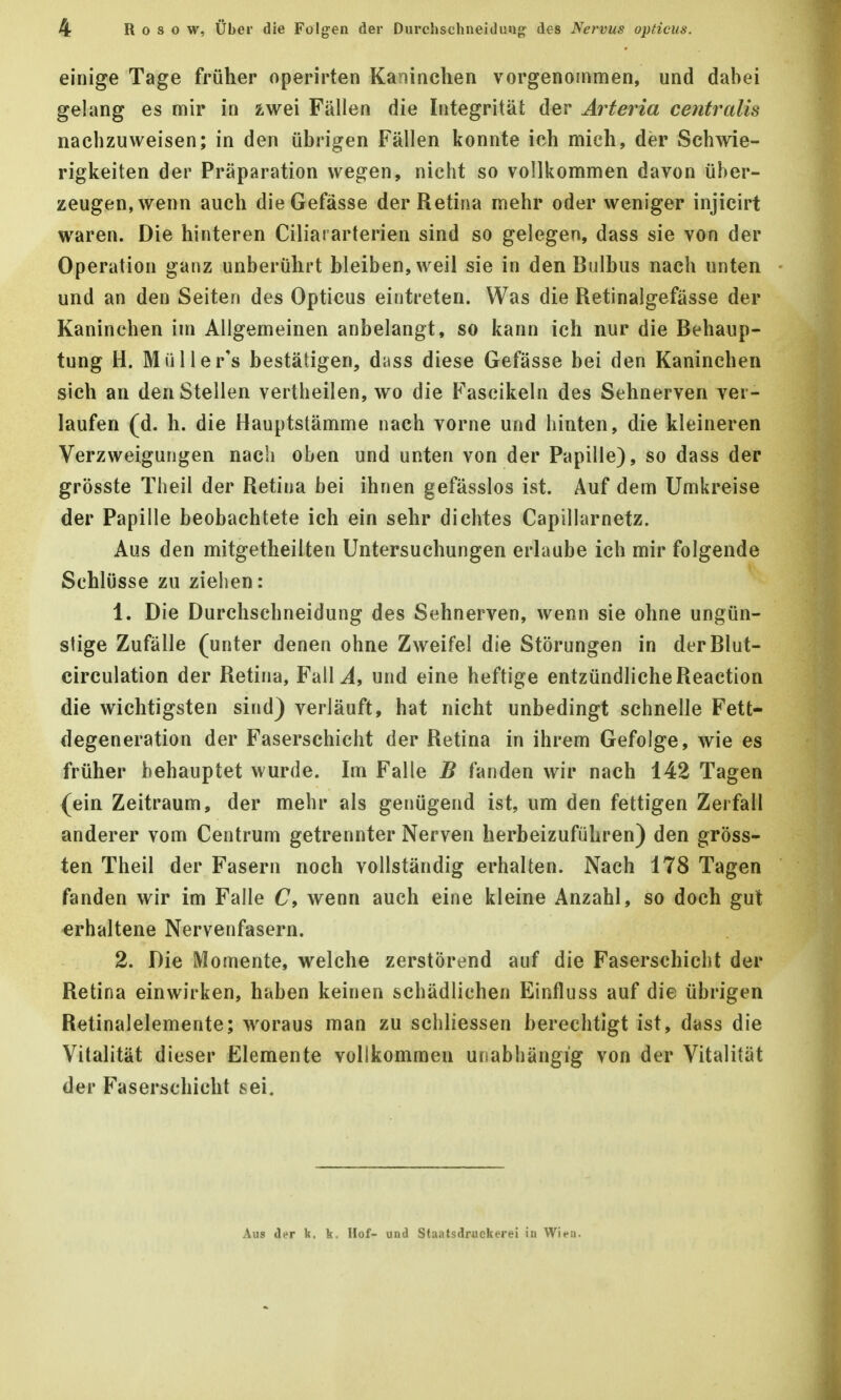 einige Tage früher operirten Kaninchen vorgenommen, und dabei gelang es mir in zwei Fällen die Integrität der Arteria centralis nachzuweisen; in den übrigen Fällen konnte ich mich, der Schwie- rigkeiten der Präparation wegen, nicht so vollkommen davon über- zeugen, wenn auch dieGefässe der Retina mehr oder weniger injicirt waren. Die hinteren Ciliararterien sind so gelegen, dass sie von der Operation ganz unberührt bleiben, weil sie in den Bulbus nach unten und an den Seiten des Opticus eintreten. Was die Retinalgefässe der Kaninehen im Allgemeinen anbelangt, so kann ich nur die Behaup- tung H. Müller's bestätigen, dass diese Gefässe bei den Kaninchen sich an den Stellen vertheilen, wo die Fascikeln des Sehnerven ver- laufen (d. h. die Hauptstämme nach vorne und hinten, die kleineren Verzweigungen nach oben und unten von der Papille), so dass der grösste Theil der Retina bei ihnen gefässlos ist. Auf dem Umkreise der Papille beobachtete ich ein sehr dichtes Capillarnetz. Aus den mitgetheilten Untersuchungen erlaube ich mir folgende Schlüsse zu ziehen: 1. Die Durchschneidung des Sehnerven, wenn sie ohne ungün- stige Zufälle (unter denen ohne Zweifel die Störungen in derBlut- circulation der Retina, FalU, und eine heftige entzündliche Reaction die wichtigsten sind) verläuft, hat nicht unbedingt schnelle Fett- degeneration der Faserschicht der Retina in ihrem Gefolge, wie es früher behauptet wurde. Im Falle B fanden wir nach 142 Tagen (ein Zeitraum, der mehr als genügend ist, um den fettigen Zerfall anderer vom Centrum getrennter Nerven herbeizuführen) den gröss- ten Theil der Fasern noch vollständig erhalten. Nach 178 Tagen fanden wir im Falle C, wenn auch eine kleine Anzahl, so doch gut •erhaltene Nervenfasern. 2. Die Momente, welche zerstörend auf die Faserschicht der Retina einwirken, haben keinen schädlichen Einfluss auf die übrigen Retinalelemente; woraus man zu schliessen berechtigt ist, dass die Vitalität dieser Elemente vollkommen unabhängig von der Vitalität der Faserschicht sei. Aus der k. k. Hof- und Staatsdruckerei in Wien.