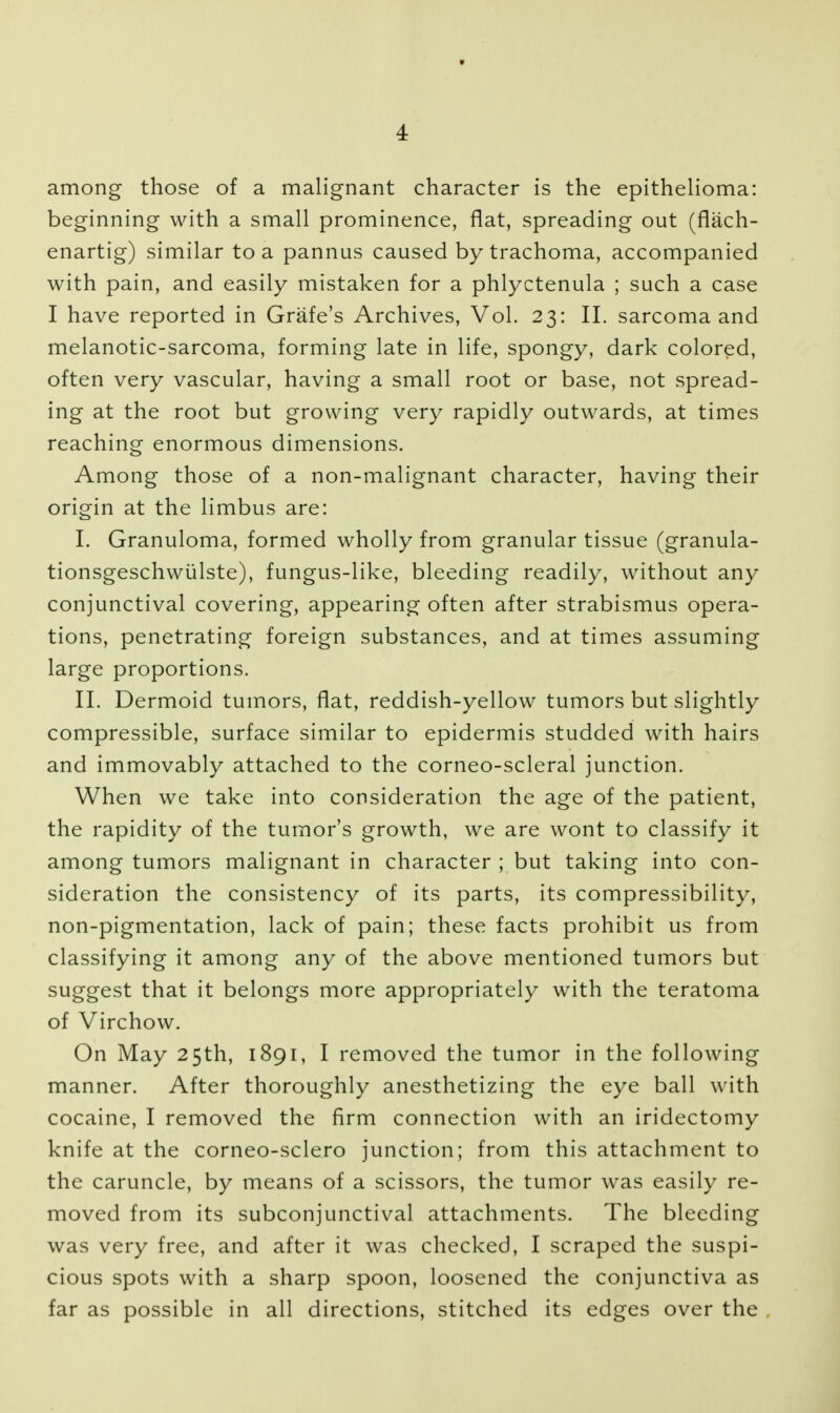 among those of a malignant character is the epithelioma: beginning with a small prominence, flat, spreading out (flach- enartig) similar to a pannus caused by trachoma, accompanied with pain, and easily mistaken for a phlyctenula ; such a case I have reported in Grafe's Archives, Vol. 23: II. sarcoma and melanotic-sarcoma, forming late in life, spongy, dark colored, often very vascular, having a small root or base, not spread- ing at the root but growing very rapidly outwards, at times reaching enormous dimensions. Among those of a non-malignant character, having their origin at the limbus are: I. Granuloma, formed wholly from granular tissue (granula- tionsgeschwiilste), fungus-like, bleeding readily, without any conjunctival covering, appearing often after strabismus opera- tions, penetrating foreign substances, and at times assuming large proportions. II. Dermoid tumors, flat, reddish-yellow tumors but slightly compressible, surface similar to epidermis studded with hairs and immovably attached to the corneo-scleral junction. When we take into consideration the age of the patient, the rapidity of the tumor's growth, we are wont to classify it among tumors malignant in character ; but taking into con- sideration the consistency of its parts, its compressibility, non-pigmentation, lack of pain; these facts prohibit us from classifying it among any of the above mentioned tumors but suggest that it belongs more appropriately with the teratoma of Virchow, On May 25th, 1891, I removed the tumor in the following manner. After thoroughly anesthetizing the eye ball with cocaine, I removed the firm connection with an iridectomy knife at the corneo-sclero junction; from this attachment to the caruncle, by means of a scissors, the tumor was easily re- moved from its subconjunctival attachments. The bleeding was very free, and after it was checked, I scraped the suspi- cious spots with a sharp spoon, loosened the conjunctiva as far as possible in all directions, stitched its edges over the