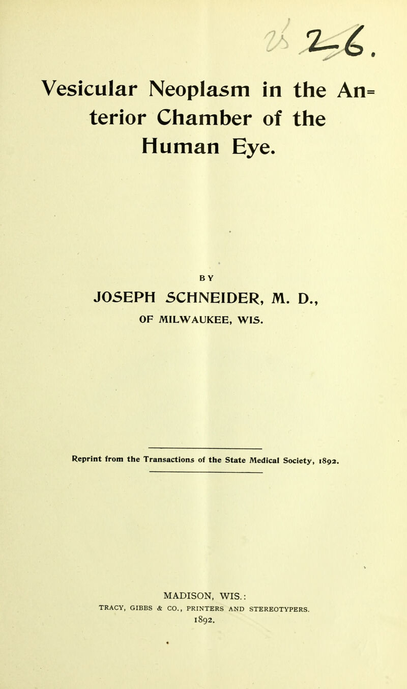 Vesicular Neoplasm in the An= terior Chamber of the Human Eye. BY JOSEPH SCHNEIDER, M. D., OF MILWAUKEE, WIS. Reprint from the Transactions of the State Medical Society, 1892. MADISON. WIS.: TRACY, GIBBS & CO., PRINTERS AND STEREOTYPERS. 1892.
