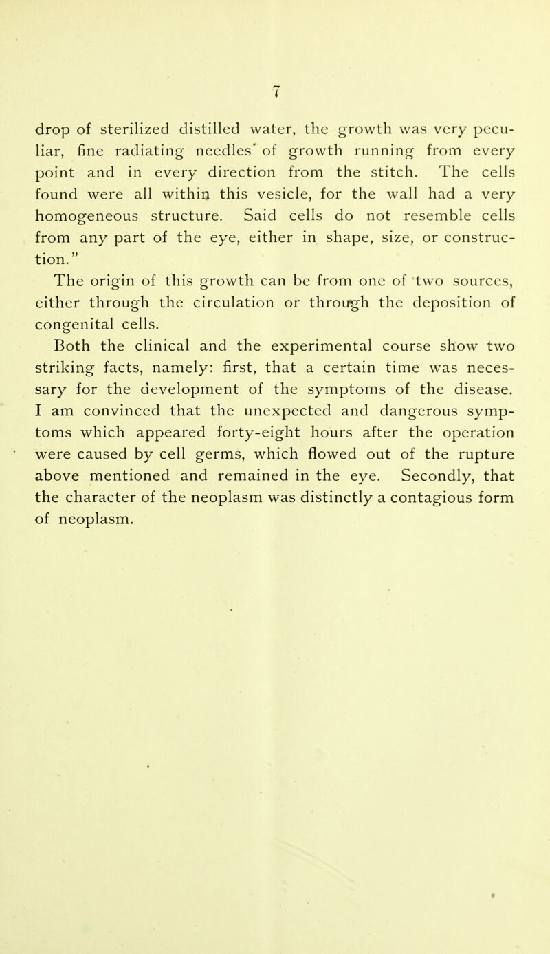 drop of sterilized distilled water, the growth was very pecu- liar, fine radiating needles' of growth running from every point and in every direction from the stitch. The cells found were all within this vesicle, for the wall had a very homogeneous structure. Said cells do not resemble cells from any part of the eye, either in shape, size, or construc- tion. The origin of this growth can be from one of two sources, either through the circulation or through the deposition of congenital cells. Both the clinical and the experimental course show two striking facts, namely: first, that a certain time was neces- sary for the development of the symptoms of the disease. I am convinced that the unexpected and dangerous symp- toms which appeared forty-eight hours after the operation were caused by cell germs, which flowed out of the rupture above mentioned and remained in the eye. Secondly, that the character of the neoplasm was distinctly a contagious form of neoplasm.