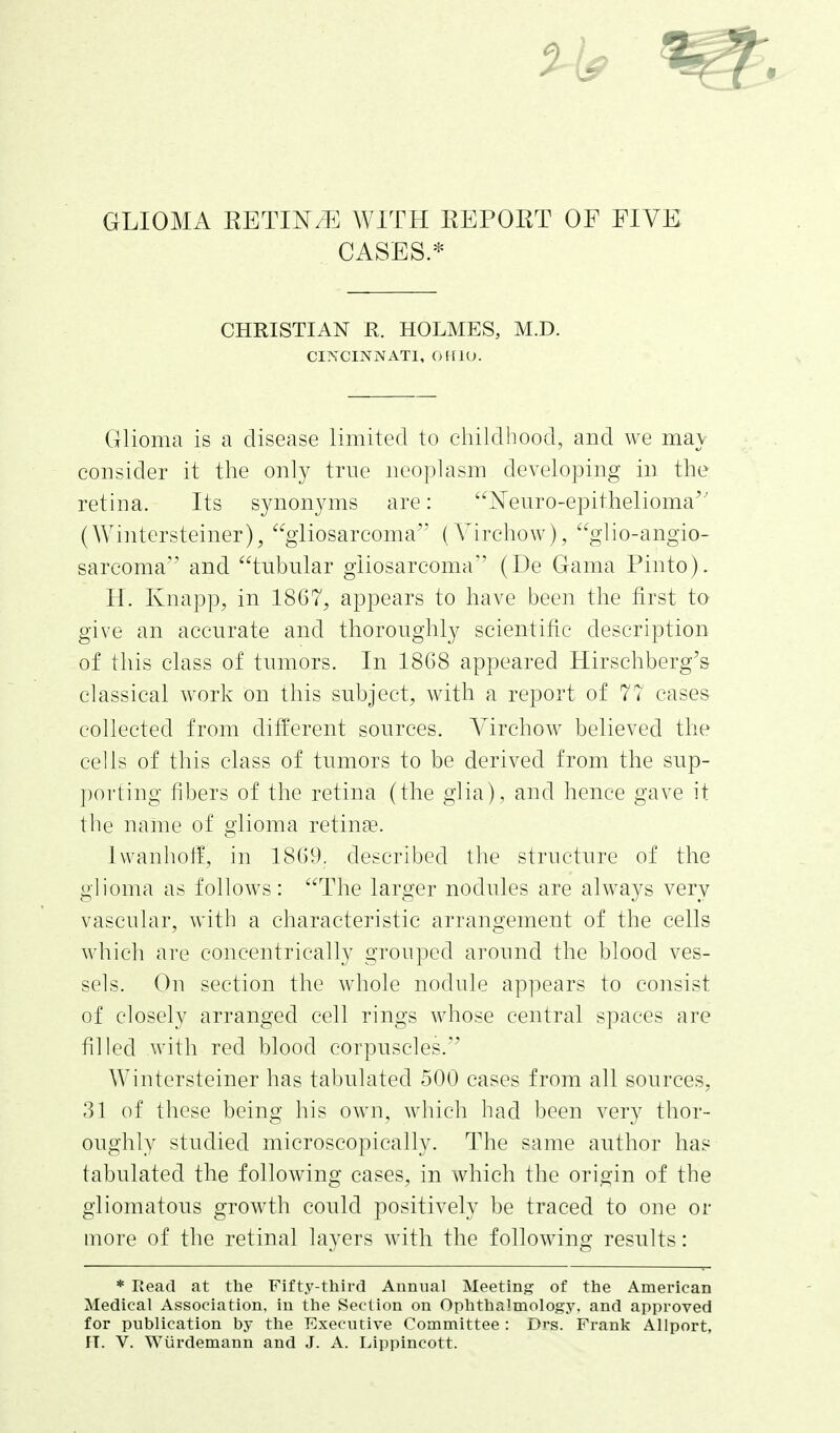 GLIOMA RETIN/^] WITH REPORT OF FIVE CASES.* CHRISTIAN E. HOLMES, M.D. CINCINNATI, CHllO. Glioma is a disease limited to childhood, and we may consider it the only true neoplasm developing in the retina. Its synonyms are: Neuro-epithelioma'' (Wintersteiner), gliosarcoma (Yirchow), glio-angio- sarcoma and tnbnlar gliosarcoma'' (De Gama Pinto). H. Knapp, in 1867^ appears to have been the first to give an accurate and thoroughly scientific description of this class of tumors. In 1868 appeared Hirschberg's classical work on this subject^ with a report of 77 cases collected from different sources. Virchow believed the cells of this class of tumors to be derived from the sup- porting fibers of the retina (the glia), and hence gave it the name of glioma retinae. Ivvanholf, in 1869, described the structure of the glioma as follows: The larger nodules are always very vascular, with a characteristic arrangement of the cells which are concentrically grouped around the blood ves- sels. On section the whole nodule appears to consist of closely arranged cell rings whose central spaces are filled with red blood corpuscles.'^ Wintcrsteiner has tabulated 500 cases from all sources. 31 of these being his own, which had been very thor- oughly studied microscopically. The same author has tabulated the following cases, in which the origin of the gliomatous growth could positively be traced to one or more of the retinal layers with the following results: * Read at the Fifty-third Annual Meeting of the American Medical Association, in the Section on Ophthalmology, and approved for publication by the Executive Committee : Drs. Frank Allport, IT. V. Wiirdemann and J. A. Lippincott.