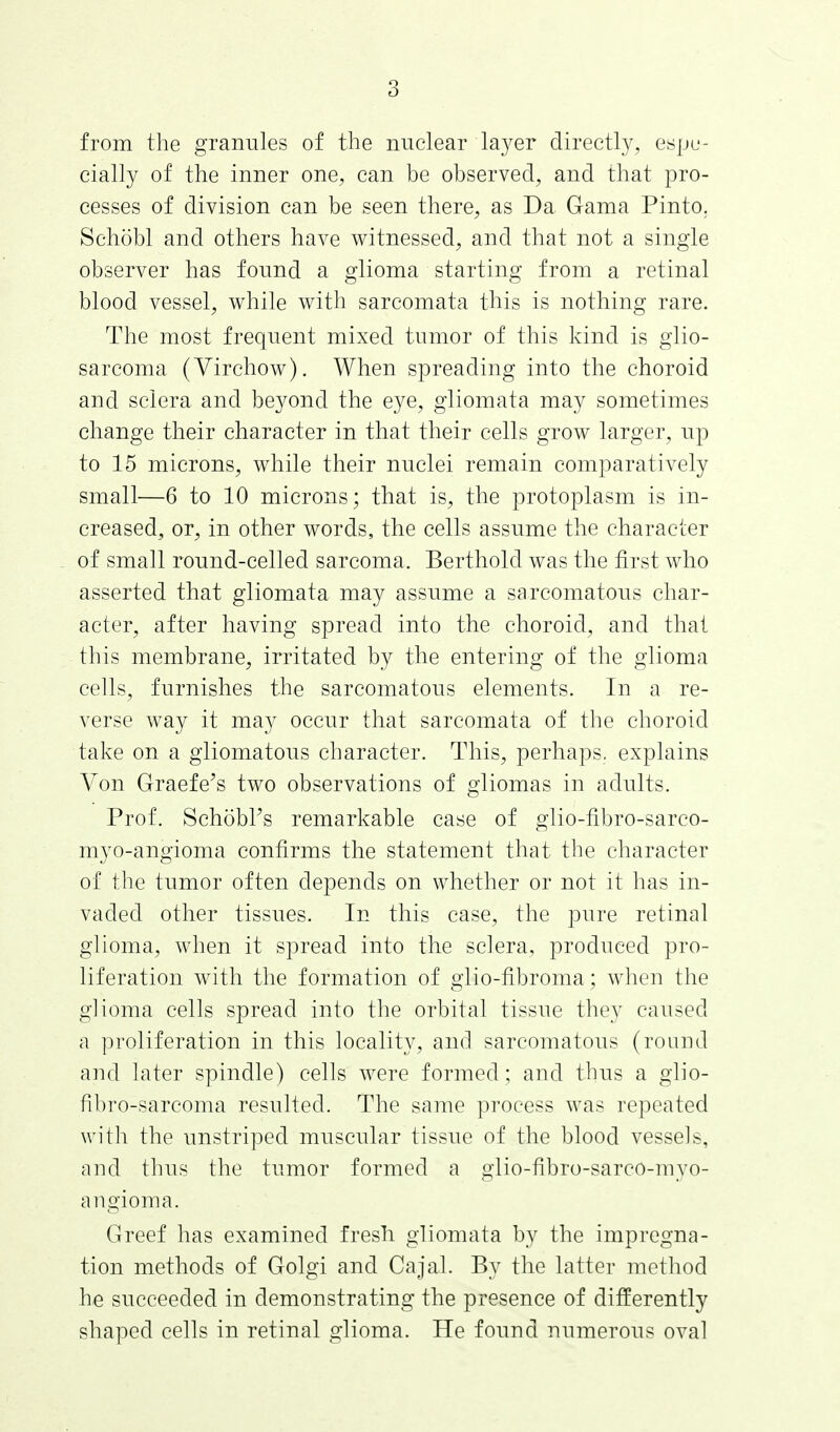 from the granules of the nuclear layer directly, espe- cially of the inner one, can be observed, and that pro- cesses of division can be seen there, as Da Gama Pinto. Sehobl and others have witnessed, and that not a single observer has found a glioma starting from a retinal blood vessel, while with sarcomata this is nothing rare. The most frequent mixed tumor of this kind is glio- sarcoma (Virchow). When spreading into the choroid and sclera and beyond the eye, gliomata may sometimes change their character in that their cells grow larger, up to 15 microns, while their nuclei remain comparatively small—6 to 10 microns; that is, the protoplasm is in- creased^ or, in other words, the cells assume the character of small round-celled sarcoma. Berthold was the first who asserted that gliomata may assume a sarcomatous char- acter, after having spread into the choroid, and that this membrane, irritated by the entering of the glioma cells, furnishes the sarcomatous elements. In a re- verse way it may occur that sarcomata of the choroid take on a gliomatous character. This, perhaps, explains Von Graefe's two observations of gliomas in adults. Prof. SchobPs remarkable case of glio-fibro-sarco- myo-angioma confirms the statement that the character of the tumor often depends on whether or not it has in- vaded other tissues. In this case, the pure retinal glioma, when it spread into the sclera, produced pro- liferation with the formation of glio-fibroma; when the glioma cells spread into the orbital tissue they caused a proliferation in this locality, and sarcomatous (round and later spindle) cells were formed; and thus a glio- fibro-sarcoma resulted. The same process was repeated with the unstriped muscular tissue of the blood vessels, and thus the tumor formed a glio-fibro-sarco-myo- angioma. Greef has examined fresh gliomata by the impregna- tion methods of Golgi and Cajal. By the latter method he succeeded in demonstrating the presence of differently shaped cells in retinal glioma. He found numerous oval
