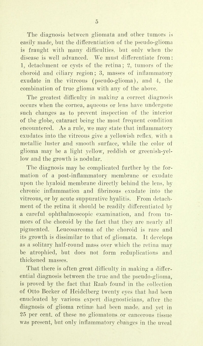 The diagnosis between gliomata and other tumors is easily made, but the differentiation of the pseudo-glioma is fraught with many difficulties, but only when the disease is well advanced. We must differentiate from: 1, detachment or cysts of the retina; 2, tumors of the choroid and ciliary region; 3, masses of inflammatory exudate in the vitreous (pseudo-glioma), and 4, the combination of true glioma with any of the above. The greatest difficulty in making a correct diagnosis occurs when the cornea, aqueous or lens have undergone such changes as to prevent inspection of the interior of the globe, cataract being the most frequent condition encountered. As a rule, we may state that inflammatory exudates into the vitreous give a yellowish reflex, with a metallic luster and smooth surface, while the color of glioma may be a light yellow, reddish or greenish-yel- low and the growth is nodular. The diagnosis may be complicated further by the for- mation of a post-inflammatory membrane or exudate upon the hyaloid membrane directly behind the lens, by chronic inflammation and fibrinous exudate into the vitreous, or by acute suppurative hyalitis. From detach- ment of the retina it should be readily differentiated by a careful ophthalmoscopic examination, and from tu- mors of the choroid by the fact that they are nearly all pigmented. Leucosarcoma of the choroid is rare and its growth is dissimilar to that of gliomata. It develops as a solitary half-round mass over which the retina may be atrophied, but does not form reduplications and thickened masses. That there is often great difficulty in making a differ- ential diagnosis between the true and the pseudo-glioma, is proved by the fact that Eaab found in the collection of Otto Becker of Heidelberg twenty eyes that had been enucleated by various expert diagnosticians, after the diagnosis of glioma retina?, had been made, and yet in 25 per cent, of these no gliomatous or cancerous tissue was present, but only inflammatory changes in the uveal