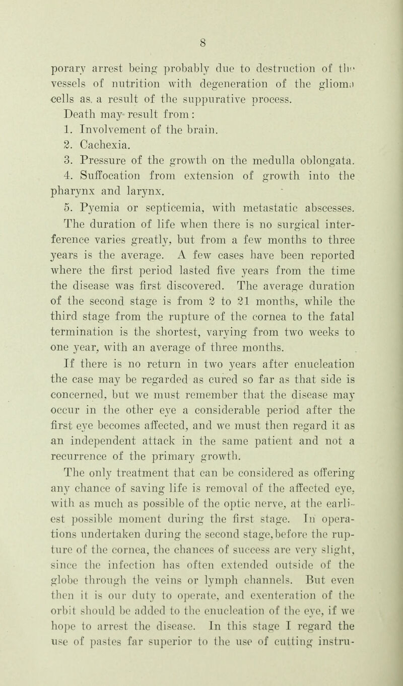 porarv arrest being probably due to destruction of tli'' vessels of nutrition with degeneration of the gliom,) cells as. a result of the suppurative process. Death may result from: 1. Involvement of the brain. 2. Cachexia. 3. Pressure of the growth on the medulla oblongata. 4. Suffocation from extension of growth into the pharynx and larynx. 5. Pyemia or septicemia, with metastatic abscesses. The duration of life when there is no surgical inter- ference varies greatly, but from a few months to three years is the average. A few cases have been reported where the first period lasted five years from the time the disease was first discovered. The average duration of the second stage is from 2 to 21 months, while the third stage from the rupture of the cornea to the fatal termination is the shortest, varying from two weeks to one year, with an average of three months. If there is no return in two years after enucleation the case may be regarded as cured so far as that side is concerned, but we must remember that the disease may occur in the other eye a considerable period after the first eye becomes affected, and we must then regard it as an independent attack in the same patient and not a recurrence of the primary growth. The only treatment that can be considered as offering any chance of saving life is removal of the affected eye, with as much as possible of the optic nerve, at the earli- est possible moment during the first stage. In opera- tions undertaken during the second stage, before the rup- ture of the cornea, the chances of success are very slight, since the infection has often extended outside of the globe thi-ougli the veins or lymph channels. But even then it is oiii' duty to operate, and exenteration of the orbit sliouUl be added to tlie enucleation of the eye, if we hope to arrest the disease. In this stage I regard the use of pastes far superior to the use of cutting instru-