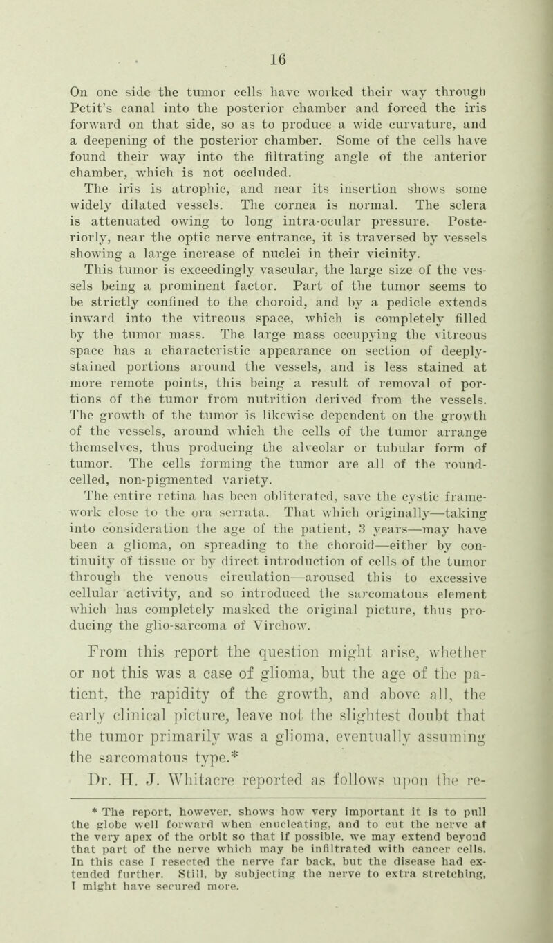 On one side the tumor cells have worked their way through Petit's canal into the posterior chamber and forced the iris forward on that side, so as to produce a wide curvature, and a deepening of the posterior chamber. Some of the cells have found their way into the filtrating angle of the anterior chamber, which is not occluded. The iris is atrophic, and near its insertion shows some widely dilated vessels. The cornea is normal. The sclera is attenuated owing to long intra-ocular pressure. Poste- riorly, near the optic nerve entrance, it is traversed by vessels showing a large increase of nuclei in their vicinity. This tumor is exceedingly vascular, the large size of the ves- sels being a prominent factor. Part of the tumor seems to be strictly confined to the choroid, and by a pedicle extends inward into the vitreous space, which is completely filled by the tumor mass. The large mass occupying the vitreous space has a characteristic appearance on section of deeply- stained portions around the vessels, and is less stained at more remote points, this being a result of removal of por- tions of the tumor from nutrition derived from the vessels. The growth of the tumor is likewise dependent on the growth of the vessels, around which the cells of the tumor arrange themselves, thus producing the alveolar or tubular form of tumor. The cells forming the tumor are all of the round- celled, non-pigmented variety. The entire retina has been obliterated, save the cystic frame- work close to the ora serrata. That which originally—taking into consideration the age of the patient, 3 years—may have been a glioma, on spreading to the clioroid—either by con- tinuity of tissue or by direct introduction of cells of the tumor through the venous circulation—aroused this to excessive cellular activity, and so introduced the sarcomatous element which has completely masked the original picture, thus pro- ducing the glio-sarcoma of Virchow. From this report the question might arise, whether or not this was a case of glioma, but tlie age of the pa- tient, the rapidity of the growth, and above all, the early clinical picture, leave not the slightest doubt that the tumor primarily was a glioma, eventually assuming the sarcomatous type.* Dr. II. J. Whitacre reported as follows upon tlie re- * The report, however, shows how very important it is to pull the globe well forward when enucleating, and to cut the nerve at the very apex of the orbit so that if possible, we may extend beyond that part of the nerve which may be infiltrated with cancer cells. In this case I resected the nerve far back, but the disease had ex- tended further. Still, by subjecting the nerve to extra stretching, T might have socurod moro.