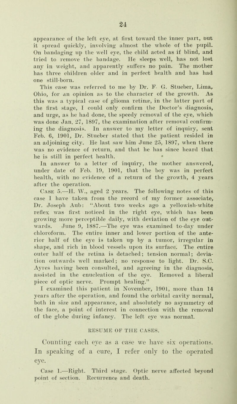 appearance of the left eye, at first toward the inner part, Dut it spread quickly, involving almost the whole of the pupiL On bandaging up the well eye, the child acted as if blind, and tried to remove the bandage. He sleeps well, has not lost any in weight, and apparently suffers no pain. The mother has three children older and in perfect health and has had one still-born. This case was referred to me by Dr. F- G. Stueber, Lima, Ohio, for an opinion as to the character of the growth. As this was a typical case of glioma retinie, in the latter part of the first stage, I could only confirm the Doctor's diagnosis, and urge, as he had done, the speedy removal of the eye, which was done Jan. 27, 1897, the examination after removal confirm- ing the diagnosis. In answer to my letter of inquiry, sent Feb. 6, 1901, Dr. Stueber stated that the patient resided in an adjoining city. He last saw him June 25, 1897, when there was no evidence of return, and that he has since heard that he is still in perfect health. In answer to a letter of inquiry, the mother answered, under date of Feb. 19, 1901, that the boy was in perfect health, with no evidence of a return of the growth, 4 years after the operation. Case 5.—H. W., aged 2 years. The following notes of this case I have taken from the record of my former associate. Dr. Joseph Aub: About two weeks ago a yellowish-white reflex was first noticed in the right eye, which has been growing more perceptible daily, with deviation of the eye out- wards. June 9, 1887.—The eye was examined to-day under chloroform. The entire inner and lower portion of the ante- rior half of the eye is taken up by a tumor, irregular in shape, and rich in blood vessels upon its surface. The entire outer half of the retina is detached; tension normal; devia- tion outwards well marlvcd; no response to light. Dr. S.C. Ayres having been consulted, and agreeing in the diagnosis, assisted in the enucleation of the eye. Removed a liberal piece of optic nerve. Prompt healing. I examined this patient in November, 1901, more than 14 years after the operation, and found the orbital cavity normal, both in size and appearance, and absolutely no asymmetry of the face, a point of interest in connection with the removal of the globe during infancy. The left eye was normal. RESUME OF THE CASES. Counting each e3'c as a case we have six operations. In speaking of a cure, I refer only to the operated eye. Case 1.—Right. Third stage. Optic nerve affected beyond point of section. Recurrence and death.