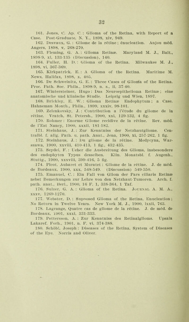 161. Jones. C Ap. C. : Glioma of the Retina, with Report of a Case. Post-Giacliuile, N. Y., 1898, xiv, 949. 162. Desvaiix, G. : Gliome de la retine ; enucleation. Anjou med. Angers, 1898, v, 268-270. 163. Fleming, G. A. : Glioma Retinae. Maryland M. J., Bait., 1898-9. xl, 133-1.35 (Discussion), 140. 164. Fuller, II. L). : Glioma of the Retina. Milwaukee M. J., 1898, vi. 367-369. 165. Kirkpatrick. E. : A Glioma of the Retina. Maritime M. News, Halifax. 1S!)S. x, 405. 166. De Schweinitz, G. E. : Three Cases of Glioma of the Retina. Proc. I'ath. Soc. I'hila., 1898-9, n. s.. ii, 37-40. 167. Wintersteiner, Hugo: Das Neuroepithelioma Retinae; eine anatomische und klinische Studie. Leipzig und ^Yien, 1897. 168. Brickley, E. W. : Glioma Retinae Endophytum ; a Case. Hahneman xMonth., Phila., 1899, xxxiv, 98-101. 169. Zelenkovsky, J. : Contribution a I'etude du gliome de la retine. Vratch, St. Petersb., 1900, xxi, 129-132, 4 fig. 170. Rohmer : Enorme Gliome recidive de la retine. Rev. med. de I'Est Nancy, 1900, xxxii, 181-182. 171. Steinhaus, J. : Zur Kenntniss der Netzhautgiiome. Cen- tralbl. f. allg. Path. u. path. Anat., Jena, 1900, :^i, 257-262, 1 fig. 172. Steinhaus, J. : Du gliome de la retine. Medycyna, War- szawa, 1900, xxviii, 410-413, 1 fig., 432-435. 173. Seydel, F. : Leber die Ausbreitung des Glioms, insbesondere des endophyten Typus desselben. Klin. Monatsbl. f. Augenh., Stuttg., 1900, xxxviii, 399-416, 5 fig. 174. Picot, Aubaret et Muratet: Gliome de la retine. J. de med. de Bordeaux, 1900, xxx, 548-549. (Discussion) 549-550. 175. Emanuel, C. : Ein Fall von Gliom der Pars ciliaris Retinae nebst Bemerkungen zur Lehre von den Netzhaut-Tumoren. Arch. f. path. anat.. I'.erl., 11)00, 16 F. 1, 338-364. 1 Taf. 176. Suizer. G. A. : Glioma of the Retina. Journal A. M. A., XXXV, 12(59-1270. 177. Webster. D. : Supnosed Glioma of the Retina. I-^nucleation; No Return in Twelve Years. New York M. J., 1900, Ixxii, 763. 178. Lagrange, Quatre cas de gliome de la retine. J. de med. de Bordeaux, 1901, xxxi, 331-333. 179. I'ettersson, A. : Zur Kenntniss des Retinalglioms. Upsala Lakaref. Forh., 1901, n. F. vi, 374-388. 180. Schobl. Joseph : Diseases of the Retina, System of Diseases of the Eye. Norris and Oliver.