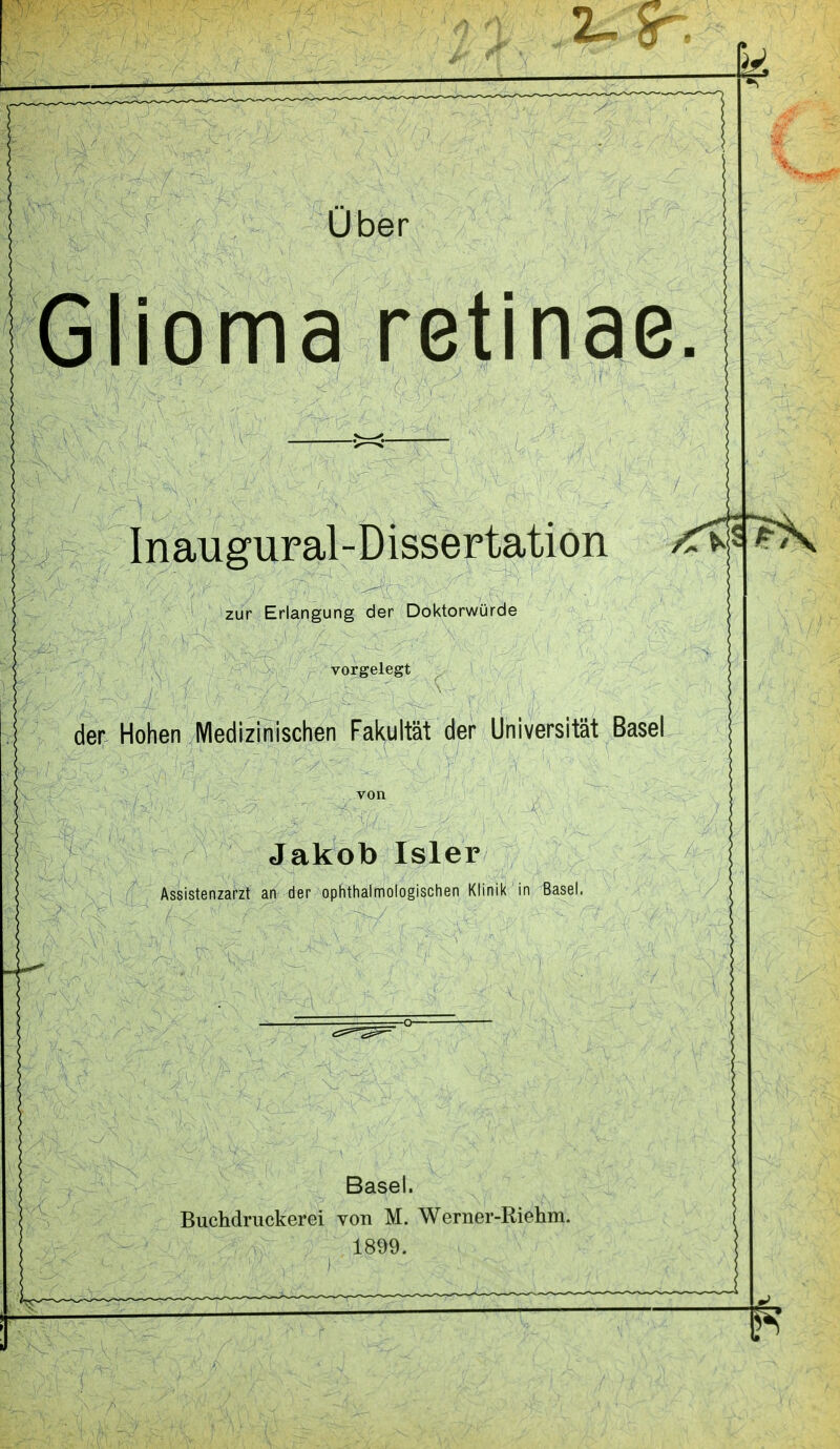 Glioma retinae. Inaugural-Dissertation zur Erlangung der Doktorwürde vorgelegt der Hohen IVIedizinischen Fakultät der Universität Basel Jakob Isler Assistenzarzt an der ophthalmologischen Klinik in Basel. Basel. Buchdruckerei Yon M. Werner-Riehm. 1899.